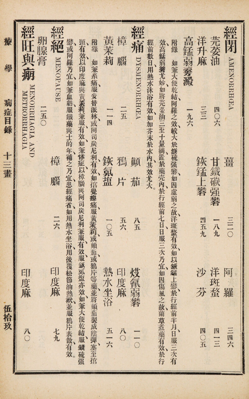 經閉_ ENOEEHSA 四8 洋升廂E三 薑 甘鐵碳强磐 鑛鍾上磐 三一lo 一八九 •四五九 羅 洋斑蝥 沙芬 三四六 四一三 四05 高錳弱_澱、一九大、 附錄如兼大便乾結、阿羅之效、較大於鎂硫强一C如因虛弱之故、洋斑蝥有效、如以銶錳上II、於行經前半月、日服三次有 t高錳弱養尤妙、如將芫荽油三至十量滴、置凇藥壳內、於行經前七日、日服三次乃®,如因傷風之&,蘭草煮藥有I於行 經前數日、用熱水沐浴有效、如加芥末於水內、其效尤大。 經痛 DYSMHN0EWH9A 撞腦 二五 黃茉莉 二目 顚茄 獨片 鑛氯盟 八五 五六 1 o五 炫氰弱礬 印度麻 熱水坐浴 二◦ 八◦ 五f六 附錄如兼系痛服安替派林或阿司炭尼利有效如揩覺痤痛服黃菜莉或顚t加或Jftjr等藥並將顛茄製成陰彈塞至揩 I有t以印度麻與黃—兼服t效、如兼悸樟腦興阿司炭尼利兼服^效^鉍氮盥亦效^兼大便乾結f鏔硫强 »,或阿羅乃仏如兼血勸、服鐡藥與士的&補之乃S,患經痛«,如用熱水坐&用後覆松節油識I,並服鴉片表H @@ gIMW—H 樟腦 二六 印度麻‘ 七九 二五o 卵腺膏 經旺與瘌 MKlsroItRHAGIA AND :MKTEOEBWAGIA 印度麻 AO ——■asa—guMmuyjL 疬症目錄 十三畫 徂袷玖