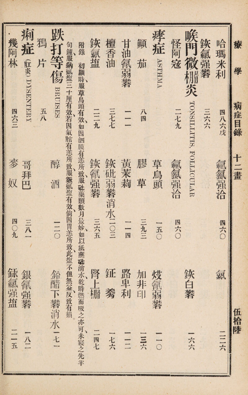 病症目錄 十二畫 伍袷陸 EB 合 哈瑪米利 0AS II 三矣 _門微極炎 TONSILLITIS, FOLLICULAR 賴六o 二二六 诙白礬 I六六 怪阿宼 I 1七九 氬氱强洽 四六o 顚 茄 八 四 痒 症 g 膠 草 草 頭 ——» % 三 to—«» 五 o 加 非 印 歧 m 弱 幾 O—i <k marn^ ^OBSSL 甘油氰弱磐 檀香油 鱗氯盥 三 三七七 二二九 黃茉莉 二四 鋏砒弱馨消水一 5三 三六五 証養 腎上棚 一七六 二四七 鐵氰强礬 附錄初顯I服草烏頭有I如因汹膜有恙所t服St藥類數月最»\如以紙蘸璐消水、乾時燃而吸之亦可、未寢之先半 句I服鈉氣1三十厘有效、若因氣腊有恙所致、服^氟盘有效、倘因胃恙所致、此盅不但無益、反致有損。 跌打等 鴉片 痢症(肛炎) .幾阿林 WPVUISWS 五八 DYSWNHWEY 四六三 醇 酒 二o 鉛醋下馨消水一七 哥拜巴 麥奴 三八一 四◦九 銀氰强礬 銾氱强盥 一八11 二五