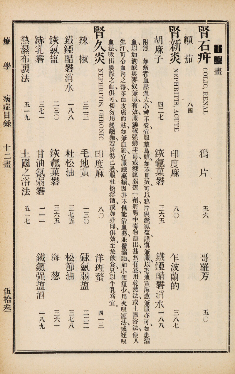Hil 畫 腎石歼 COLIPW-ENAX 顚茄 Affl t 腎新炎 NEPHRITIS, ACUHE 胡麻子 四二七 腾片 五六 哥羅芳 五O 印度痳 诙氬菓_ 八o 三六五 乍波蘭的 三八七 鐵镄醋礬消水1X 附錄如病者血壓過大心神不安宜服草鳥頭如不見效可以鴉片與斷氮盘謹愼兼服以毛地黃海葱兼服亦可如患溺 ^以加泐酸與麥奴兼1有氣服錶硫强礬半1或銾氣弱盘！ 1將腸中毒物瀉I甚爲有S,用乾熱I或土國浴心使人 生汗、可令血內之#,多由皮膚而^如兼血戲、宜服鐵藥I因其不但能治血*K並醫溺I如小便短>>,用火吸罐：^或蛭吸 血I吸出腰際之IfiL,俱I切勿用起111若炎勢己I服杜松浮酒、或加非^俱效、至於飮食、只以牛乳爲宜。 腎久炎 NEPHEI1TS, CHWONIC 辣椒 一—一 鐵婭醋礬消水一AA 錄乳礬 一一一七一 熱濕布裹法 五一九 1 毛地黃. 杜松油 诙藝果礬 甘油氰弱礬 土國之浴法五一七 八o 一三o 三七五 三六五 1 = 洋斑蝥 銾氯弱盅 松節油 海葱 鐵氱强盥酒 四一三 二二二 三七八 三六一 一八九 療 學 病症目錄 十二畫 伍袷叁