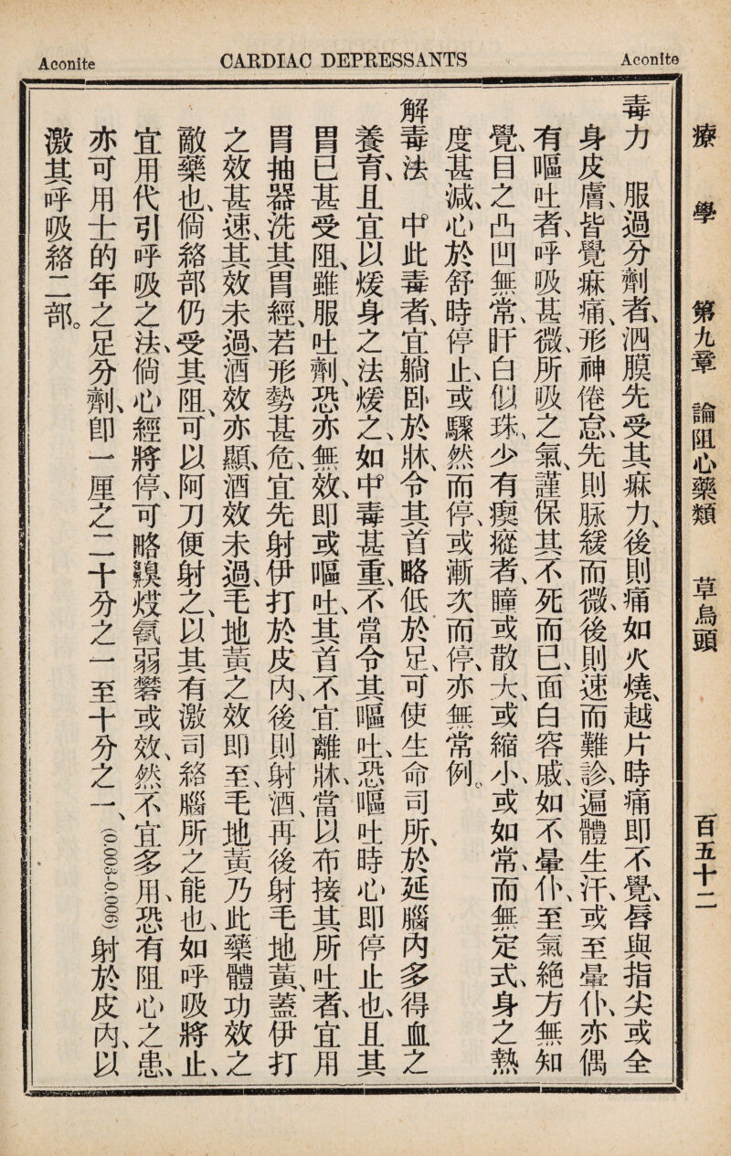 Aconite CARDIAC DEPRESSANTS Aconite _I iiriii—'Mirr^Mnniiilfi—MMMMH 療 學 第九章諭阻心藥類 草烏頭 百五十二 毒力服過分劑者泗膜先受其痳力後則痛如火燒越片時痛即不覺唇與指尖或全 身皮鼠皆覺痳痛、形神倦氣先則脲緩而#後則速而難象遍體生汛或至暈仇亦偶 有_吐氨呼吸甚徵所吸之氣謹保其不、死而已面、白容i如不及仆、至氣絶方無知 覺(目之凸凹無tif白似床少有瘈癒者、瞳或散太或縮水或如t而無定瓦身之熱 度甚贩心於舒時停I或驟然而氰或漸次而氨亦無常純 解毒法中此毒者、宜躺卧；^牀、令其首略、低於也可使生命司所、於延腦內多AJL之 養W,且宜以媛身之法媛乙如中毒甚重、不當令其嘔也恐嘔吐時心即停止I且其 胃已甚受阻、雖服吐亂恐亦無故即或嘔也其首不宜離1當以布接其所吐养宜用 冑抽器洗其冑經、若形勢甚危、宜先射伊打於皮內、後則射酒、再後射毛地氮蓋伊打 之效甚速、其效未溉酒效、亦鼠酒效未鼠毛地黃之效即轧毛她黃乃1藥體功效之、 敵藥也倘絡部仍受其阻、可以阿刀便射之、以其有激司雜腦所之如呼吸將i 宜用代引呼吸之：i倘心經將紙可略膜炫氯弱磐或效、然不宜多池恐有阻心之串I 亦可用士的年之足分亂卽一厘之二十分之一至十分之一 激其呼吸雜二舐 (pi-pi)射於皮內以