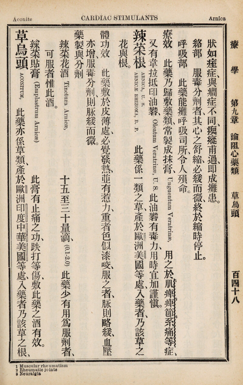 1 Muscular rheumatism 2 Rheumatic joints 9 Neuralgia Aconite CAEBIAC STIMULANTS Arnica fiTnfBinrBFnBmf Bn 狀如瘗症、與癇症不of瘈癥甫i即成玀患I 絡部服毒分劑軋其心之舒麻必緩而徽終於縮時停iho 呼吸部此藥能攤呼吸司服令人殒¥ a_: , 3 、 療效此藥乃歸敷藥鼠常製成越你dnglumve—用之於mrM#lw^!?s}#!^; 又有韋拉抵印油歡 Oleaium yerart-rinEe, u. S. 此油礬有!#九Iffl時宜加、謹mo、 辣菜根||||1:—:.此藥係一類之氣產於_洲_國等襄入藥者、乃該草之 瀵根。 體功效此藥敷於皮薄愈必覺發執 1並有惹九重者色似漆呢服之乾脲則略紘直壓 亦增、服毒分劑、則脲緩而徵 、 藥製與分割 、 辣菜奮 Tinct-ura Arnicse, 十五至三十量齓f I此藥少有用爲服劑氣 可服者帷此酒 辣菜郞膏f ul_ 此膏有止痛之亦跌打等氣敷此藥之酒有氣 草烏頭 ACONITUM, 此藥亦係草鼠產於_洲等惠入藥者乃該草之1 療學 第九章諭阻心藥類 草烏頭 百四十八 laWHWMJHHia---