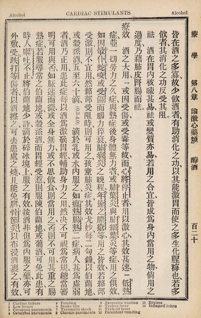 sg涵晒翻遞■samm願挪as明脑明奴取脑幽aww 1，wyw_M— 1 Cardiac failure 6 Fainting 9 Excessive wasting 13 Bruises , # 2 Low fevers 6 Snake bite 10 Typhus fever 14 Inflamed jomts 8 Croupous pneumonia 1 Traumatic shock li Typhoid fever i Catarrhal pneviHionia 8 Cbronic pneumonia 12 Fersistent vomitms \ 皆在酒之多寡故少飲酒者有助消化之功以其能激胃而使之多生化腥糍也若多 戧者、其消化之功反受其I 、 祛酒在胃内被陳甚！4祗或變質亦一4若用之合忠皆成爲身內當用之.倘用之 過I乃藉肺皮腎腸而觚 ， 2 療效、酒之大1 一或因受氣或受毒等亂而^^荪用以激>5其效甚述一 M 症、並j切勞力之與熱症後身體無力者、或Iri^、與sii炎等畆J之俱鼠 如因或®一而腦力猝氣#1^之晩称用之皆、紙若雜J 受齓則不宜用、然豬部受阻時、則可用n\〖孩童肺炎免其效^一母二句氟以伯蘭胤 ^觳蓀風五至六十齡(pg)滴於乳或水內服之、如ilil二釔蒴人甚爲虛弱 者、酒乃正1患此症每以酒爲徼發冑鑑輔助身力之1然决不可視爲常规總當審 明可、用與否如脲速而徽或全身無九或不思飲—則當用A否則不可1其重之、腸 熱良若服尋常之伯蘭鼠或穀蓀酒、而胃經受若i則服陳伯蘭胤或葡亂可免此I有 時人暱吐不止將伯蘭地少許滴於碎冰塊上服之有效按酒非但爲內服之一i亦可、 外氣傷氣以酒擦h可去患處之爆且能免^^以布浸酒裹A有故 療學 第八章諭激心藥_ _酒 百二十
