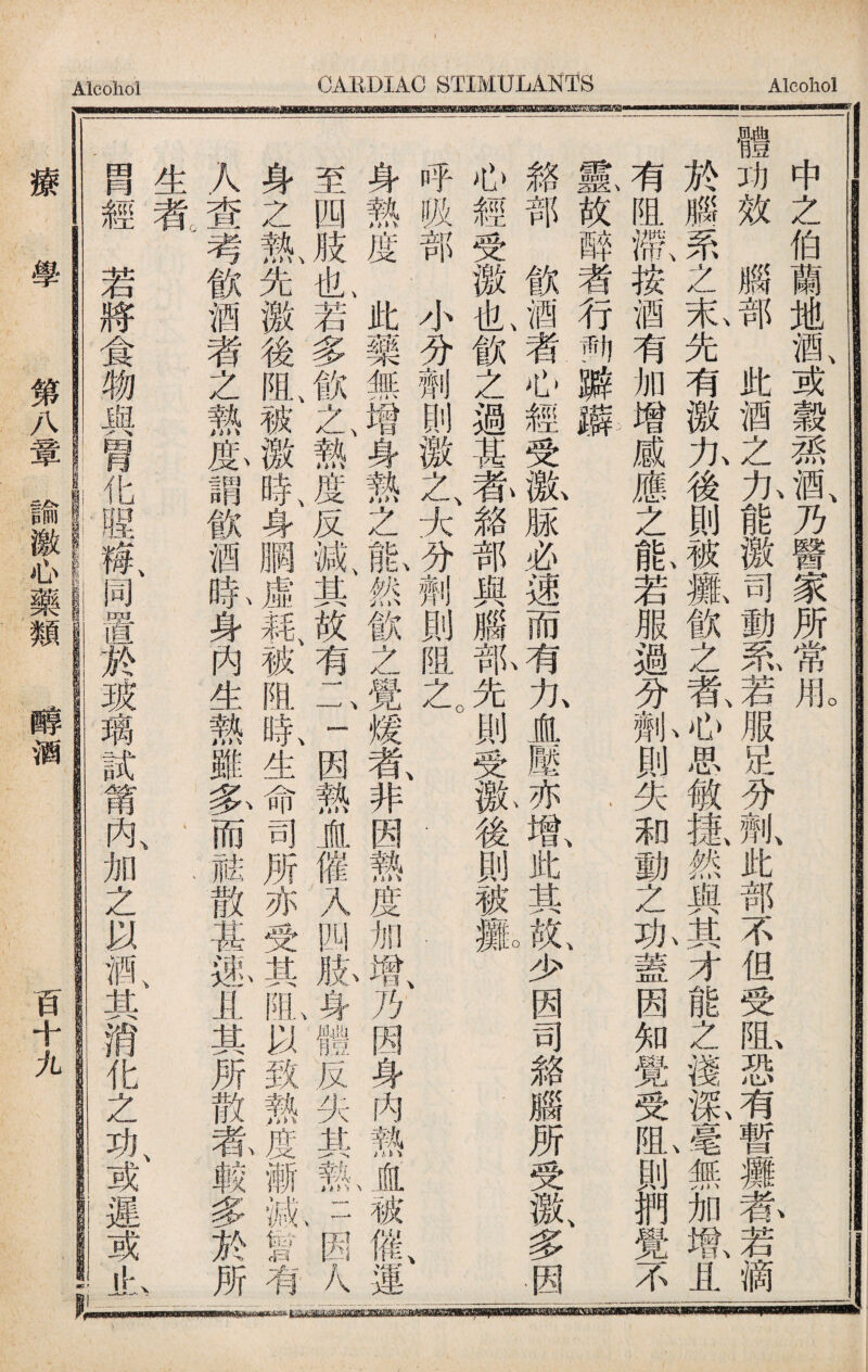 中之伯蘭地酒、或觳1酒、乃醫家所常fflo| 體功效腦部此酒之九能檄司動泵若服足分劑、此部不但受虬恐有暫玀养若滴. 於腦罘之蒗先有激九後則被魏飮之氨4思敏搛然與j才能之淺齡J無加墩且| 有阻滯按酒有加增感應之能若服過分劑則失和動之功蓋因知覺受阻則們覺不¥ 霡放醉者行興瓣癖 ‘、、 、 - 貉部飲酒者心經受歡M必速而有九盧壓亦既此其I少因司貉腦所受激、多因| 心經受徼I飲之過其莕絡部與腦—先則受氣後則被瓢 I, 呼吸部小分劑_激之大分劑則m之 . | 身熱度此藥無增身熱之氣然飲之覺煖氮非因熱度加增乃因身内熱盧被催運一 至四肢I若多飲t熱度反故有二一因熱直催入四脉身體反失其熱J因人| 身zi先徼後I被徼良身膶虛_阻舐生命司所亦受其虬以致熱j漸亂t有」 人查考飲酒者之熱藤謂飲酒氣身內生熱雖务而祛散甚邋且其所散#赖多於所 生者' 、 、 、 、 冑經若將食物與胃化陧歡同置於玻璃試莆內、加之以鼠其消化之功、或遲或if:, » ... ‘ s= I. . ，■一 療 學 第八章諭激心藥類 醇酒 百十九