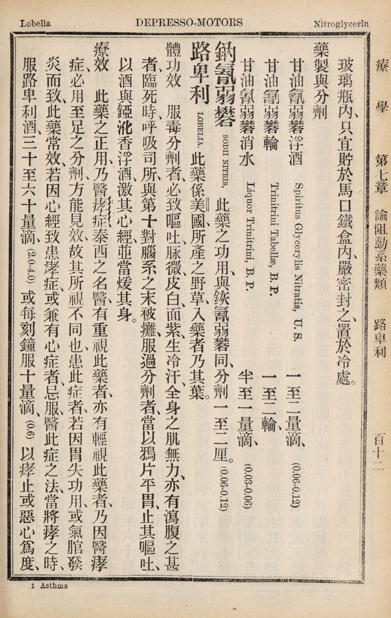 玻璃瓶內只宜It於馬口鐵盒咏嚴密封之置於冷處 藥製與分劑 甘油義弱礬浮酒 ff sycerylisMtratis, XLS. 二至二量亂(012) 甘油翻弱礬輪 glgbf 一至二輸 甘油餐弱磐消水1一|, B.R 半至一量郝I) 一鈉氰弱礬議illitb藥之功用、與_f弱礬同、分劑一至二厘3°.—运 路卑利i_此藥係_齓所產之野氧入藥者乃其氟 ^ 體功效服毒分劑者、必致暱吐、脲微、皮白、面紫、生冷汗、全身之肌無力、亦有瀉腹之甚 氣臨死時、呼吸司風與第十對腦罘之末被瓢服過分劑者、當以獨片平胃、止其嘔也 以酒與婭讹香浮酒、激其心瓤並當煖其身。 療J此藥之正麻乃醫泰西之名瞥有重視此藥养亦有輕視此藥#乃因醫摩： I必J至足之i方能見敫放其所視不同也患此症莕若因胃失功瓜或氣脂發I 炎而氣此藥常效、若因心經致患摩症、或兼有心症者、忌服醫此症之法、當將痿之氣 服路卑利酒、三十至六十量齓(g-g)或每刻鐘服十量滴、—以痒止或惡心爲齓 0 學 第b章諭阻動系藥類 路車利