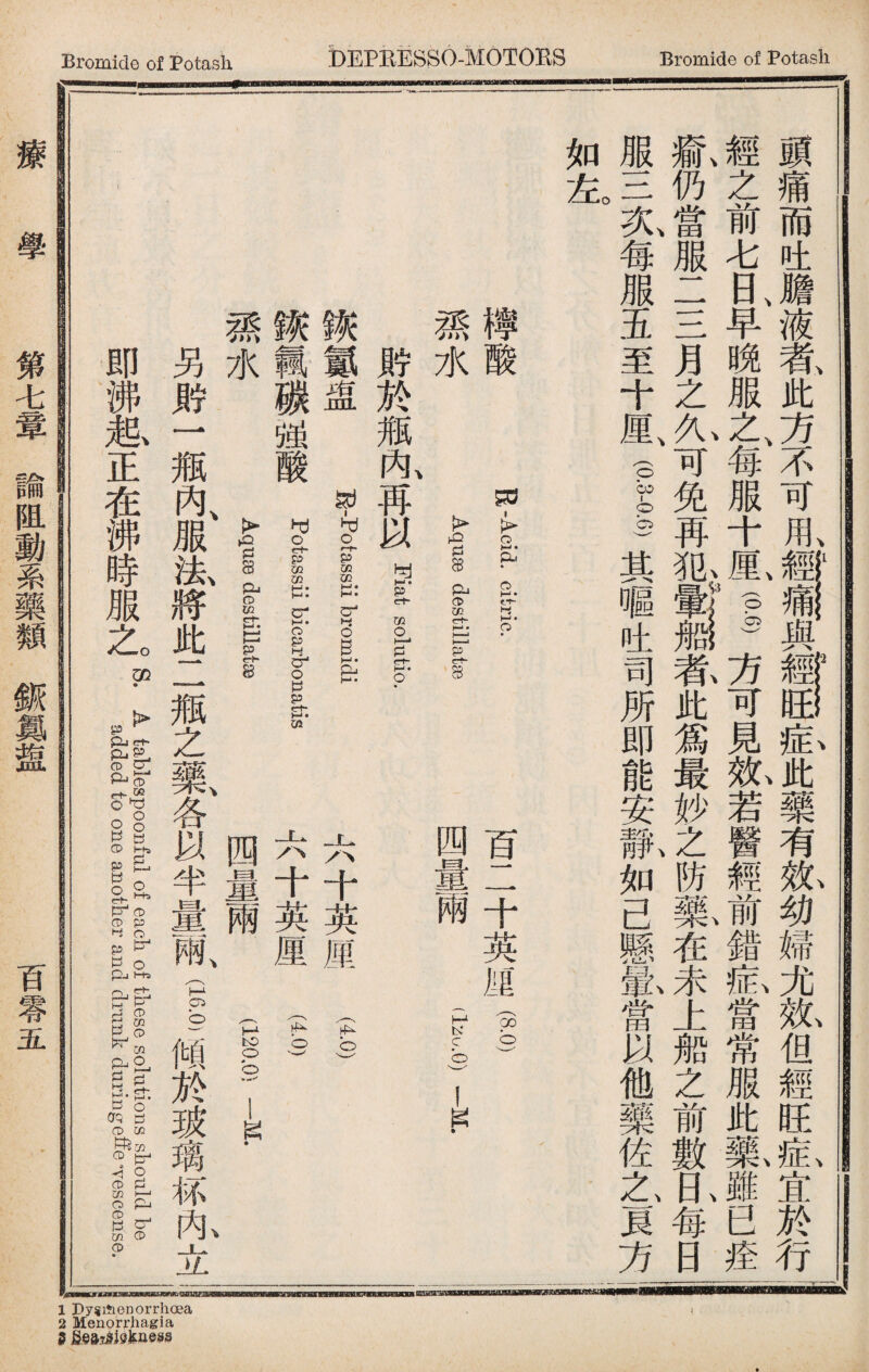Bromide of Potash DEPREBSO-MOTOBS Bromide of Potash 頭痛而吐膽、液#此方、不可用,ir割與一一藏,Jtfc藥有觚幼婦尤紙但經旺氣宜於行 經之前七日、早晚服之、每服十見—方可見紙若醫經前錯藏當常服此氣雖已疰 、 、 '\3 \\\ 瘉仍當服二三月之久可免再犯 者此爲最妙之防藥在未上船之前數日每日 服三夂每服五至十厘vpg)其嘔吐司所即能安獻如己懸&當以他藥佐之1貝方 如左 K—Acid, citric. Aquae destillaise 檸酸 孫水 傲於瓶內、再以 Fiat: solutio. 鐵氮盅 a-potassii bromidi 鐵輯碳强酸？rssii bilgatis #水 Aquse destillatse 百二十英厘1) 四釁g (I 六十英一 丄.< 十英厘 四量兩 (4.0) 1 (120:91〕 另rf一瓶內、服法、將此二瓶之藥、各以半 爾(1—傾於玻璃秫內立 „^ fir E EftrfeJPR>--ros. A t-ablespoollfui of each ofEinesG solutions should be added to one another and drunk duringe味eTescense. 療 學 第七簟諭阻動系藥類撕爲盤 百零五 1 Dysitienorrhoea 2 Menorrhagia S fieajiiefeness
