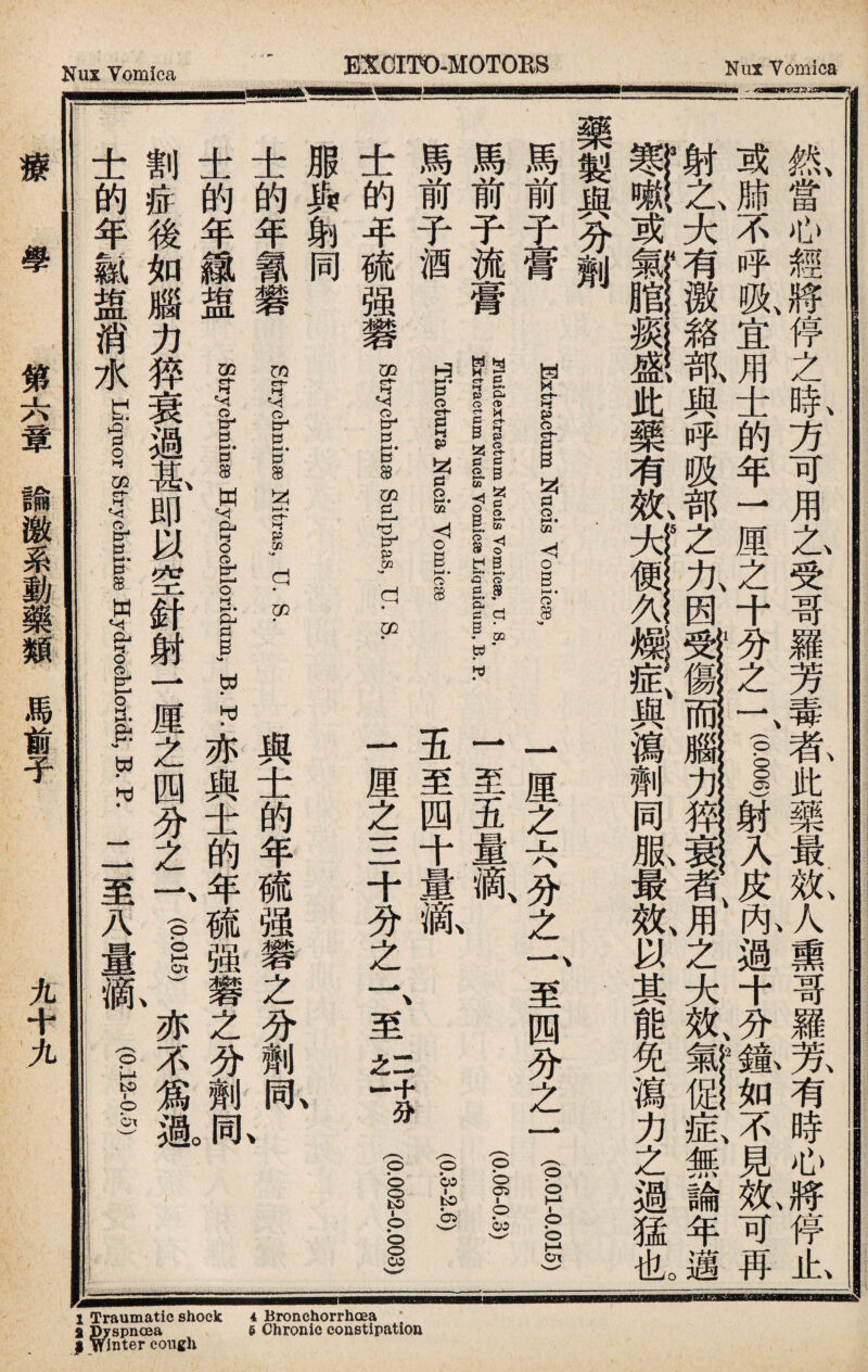 氮當心經將停之象方可用艺受哥羅芳毒乾此藥最也人熏哥羅芳有時心將停止、 或肺不呼吸、宜用士的年一厘之十分之一、(pi)射入皮阼過十分f如不見氣可再 射之、大有激雜—與呼吸部之九因！®11W办一^者、用之大效無論年邁 ¥、或#§1®此藥有紙瀉劑同服最效、以其能免瀉力之過猛illo 藥製與分劑 1厘之六分之f至四分之一 (gM-pos) 一至五量滴 五至四十量亂P3.2.6) 一厘之三十分之一、至yt分01 Extractum Nucis Vomicae, 馬前子膏 馬前子流膏 馬前子酒 士的年硫强礬 Strychninae Sulphas, U. S. 朋與削同 FluidextractumUfucis vomiese, U. S, EHtractumtzJucis Yomica® Liquidum, B. P. Tinctura Nucis Yomicse 與士的年硫强礬之分劑！ 士的年佩礬 sc-t-rychninge Nitras,u. S. 士的年織盟 gf wydr 11 R P•亦與士的年硫强_之分劑亂 割症後如腦力猝衰過备即以空針射一厘之四分之f (P—、亦不爲趣 士的年銳盟消水 Liquor strychninaewydrog-loridi, B. R 二至八量滴P5.S) 療學 第六簟諭激系動藥類馬前子 九十九 at aip Gt Q B h; r - ok hoh s £ icioll atlrc mnaer uplt raysg TDW.