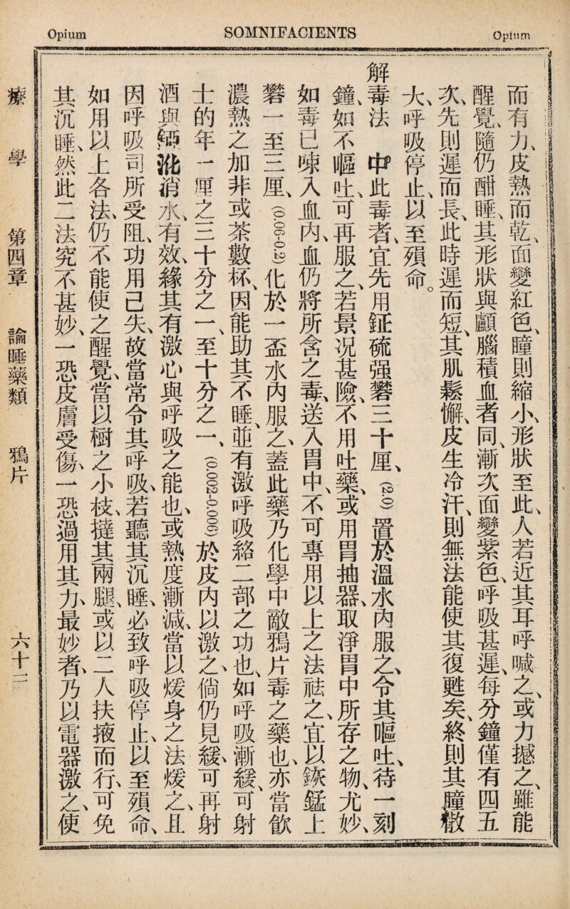 iiiira 而有九皮熱而乾面變紅色瞳則縮小形狀至此人若近、其耳呼j之或力撼之雖能 醒览隨仍酣亂其形狀與顱腦積虚者同、漸次面變紫色呼吸甚遲、每分鐘僅有四五 炎先則遲而是此時遲而短、其肌鬆敝皮生冷汗、則無法能使其復甦矣、終則其^ 大呼吸停止、以至嶺命。 、 、 、 解毒法中此毒氣宜先用|$硫强礬三十Mv(§)置於溫水內服Z,令其_n±,,^一屬 巍如不嘔吐〔可再服之、若景况甚1不用吐藥、或用胃抽歡取淨_中J存之槪尤执 .如毒已®入JL亂盧仍將所含之氣送入胃不可專用以上之法祛t宜J诙錳上| 至三鼠(PGI)化於一盃水內服Z,蓋此藥乃化學中敵獨片毒之藥^^田飲| 濃熱之加非或荼數紙因能助其不I有激呼吸貉二部之功4如呼吸射| 士的年1厘之三十分之一、至十分之一、(P1I於皮內以徼L倘仍見紘可j射| 酒與辩讹消水、有紙緣其有激心與呼吸之能I或熱度漸紙當以煖身之法煖haL, 因呼吸司所々阻、功用己先故當常令其呼私若聽其沉I必致呼吸停it,以4殒氣 如用以上各生仍不能使之醒I當以樹之小松撻其兩腿或以二人扶掖而行3免 其沉®,然此二法究不甚执一恐皮膚受像一恐過用其力最妙养乃以電器徼1 乙使 療 學 第四章■諭睡藥類_鴉片 六十一 一