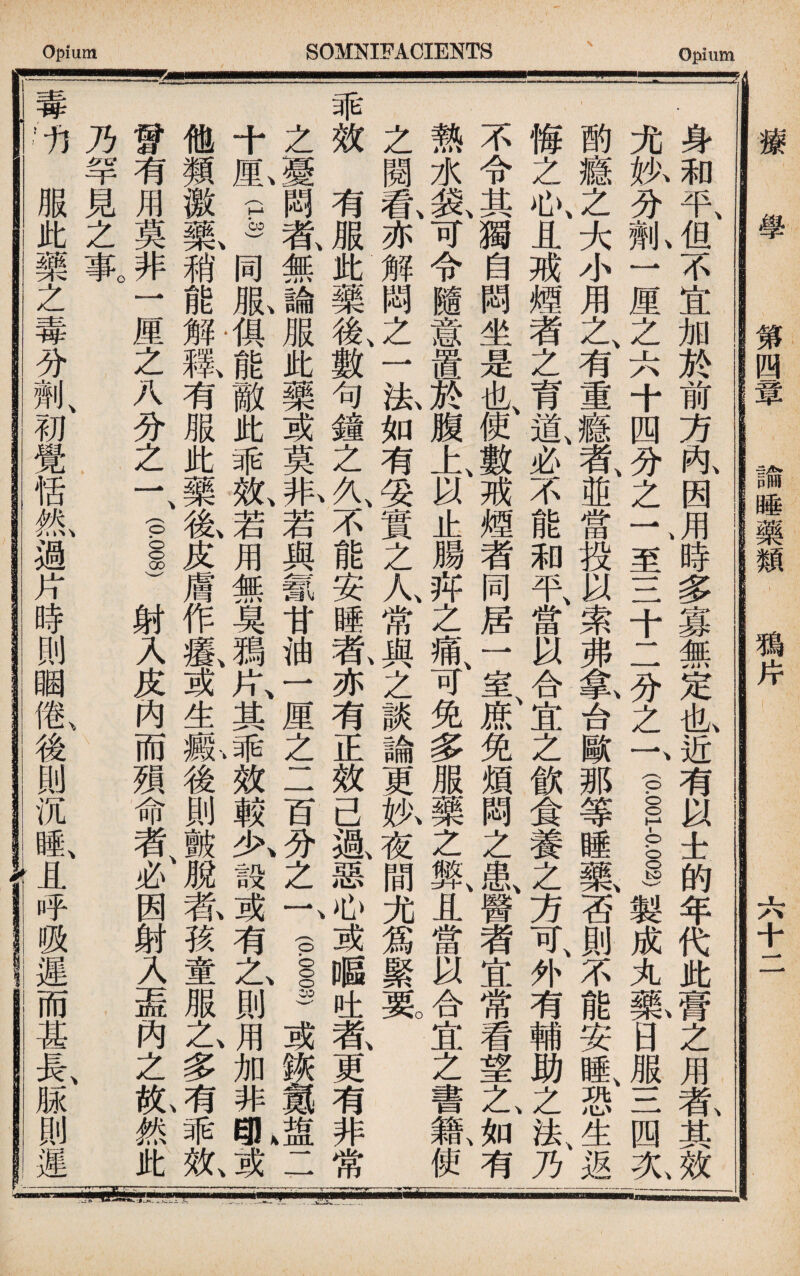 療 學 第四章 諭睡藥類 鴉片 六十二 身和平但不宜加於前方內因用、時多寡無定也近有以士的年代此膏之用者其效 尤执分乳一厘之六十四分之一、至三十1 一分之一、(p!_)製成丸曰服三四夂 酌瘾之大小用之、有重瘾者、並當投以索弗象台歐那等睡藥否則不能安睡、恐生返 悔之心、且戒煙者之育道、必不能和平、當以合宜之飲食養之方可、外有輔助之法、乃 不令其獨自悶坐是也、使數戒煙者同居一室f免煩悶之氣醫者宜常看望之、如有 熱水装、可令隨意置於腹上以止腸邦之痛、可免多服藥之弊、且當以合宜之書籍、使 之閱氣亦解悶之一患如有妥實之人常與之談論更执夜間尤爲緊虱 乖效有服此藥後、數句鐘之久、不能安睡#亦有正效己過、惡心或_吐者、更有非常 之憂悶者、無論服此藥或莫取若與氱甘油一厘之二百分之f 1)或狭氮 十M.g同服俱能敵此乖效、若用無臭■片、其乖效較久設或有之、則用加非I或 他類激氟稍能解徵有服此藥氮皮膚作氣或生一i後則皸脫莕孩童服之、多有乖效、 曾有用莫非一厘之八分之一、(pss)射入皮內而殒命者、必因射入盖內之亂然此 乃罕見之事。 \ : : 「V' 毒，fj服此藥之毒分荆、初覺恬氮過片時則睏鼠後則沉睡r呼吸遲而甚長、脲則遲