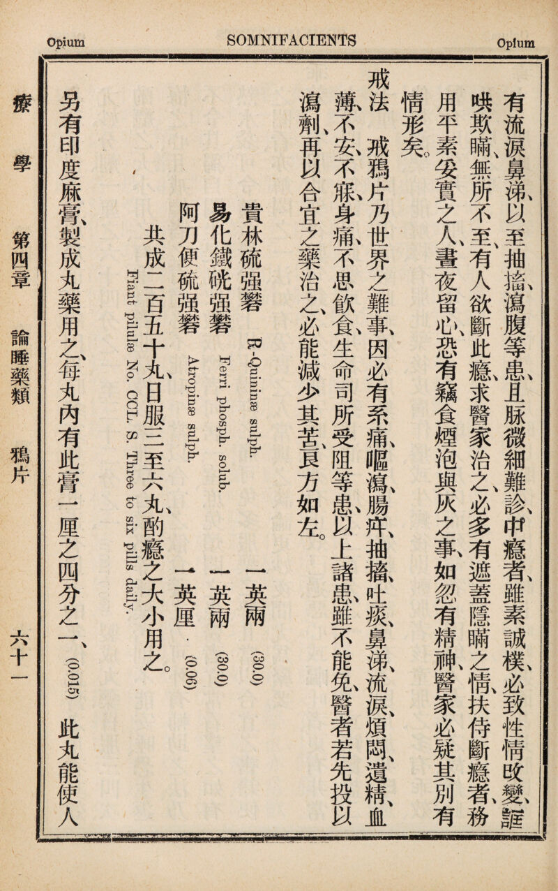 有流淚鼻舐以至抽齓瀉腹等串〗且脎微細難氟&瘾#雖素誠歡必致性情改m譜 哄欺瞞、無所不至、有人欲斷此1求醫家治之、必多有遮蓋隱瞞之慌扶侍斷癮乾務 用平素妥實之人畫夜留心、恐有竊食煙泡與灰之幕如忽有精觚醫家必疑其別有 情形芜 一 戒i J獨j乃界之難集因必有系齓嘔氣腸m抽i吐氣鼻涕、流淚、煩悶、遺精、JL 藏不、策不獻身‘不思飮兔生命司所受阻等I以上諸I雖不能I醫者若先投以 瀉氣再以合宜之藥治之必能減少其苦一貝方如左。 貴林硫强礬K -Quininse siilph. 一英兩 (30.0) | 易化鐵胱强礬 Ferri phosph. solub. 一英兩 (30.0) I 阿刀便硫强礬穿名—异 一英厘.(I 一 共成二百五十九日服三至六丸酌瘾之大小用乙 一 / Fist pilulse No. CCL. S. Three to six pills daily. | • ^ 另有印度痳膏、製成丸藥用之、每丸內有此膏一厘之四分之一、(gs)此丸能使人y 療 學 第—諭睡藥類 ^ 六十一
