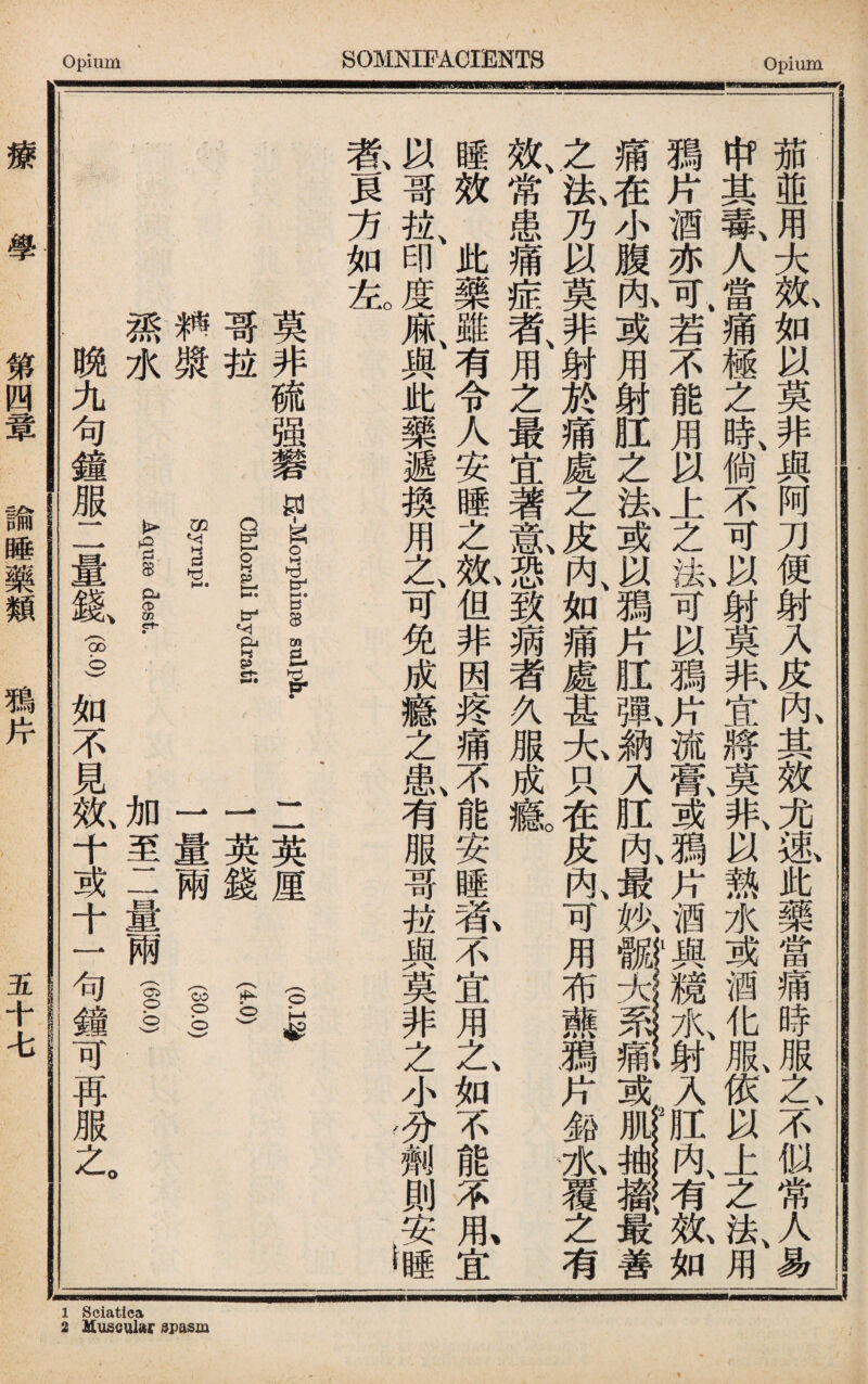 茄並用大效如以莫非與阿刀便射入皮內其效尤速此藥當痛時服之不似常人易 &其毒、人當痛極之時、倘不可以射莫张宜將莫非、以熱水或酒化服依以上之法、用 II片酒亦可>右不能用以上之故可以鴉片流鼠或鴉片酒與1M17K射入肛叹有规如 痛在小腹丸或用射肛之洗或以鴉片肛齓■入肛內、最执或最善 之法、乃以莫非射於痛處之皮內、如痛處甚大只在皮內、可用布藤鴉片鉑瓜覆之有 • 、 .X 效、常患痛症者、用之最宜著m恐致病者久服成a 睡效此藥雖有令人安睡之笟但非因疼痛不能安睡#不宜用之、如不能不1宜 以哥拉、印度麻、與此藥遞換用之、可免成癔之I有服哥拉與莫非之小分劑則安睡 碁貝方如左。 ， 1 莫非硫强礬目吳 cEorali hydrati 耕擞 f upi 潘水 Aqi dest. 二英厘 (0怎 1英錢 I 一量兩 fs 加至二量兩I) 晩九句鐘服二量氣I如不見效、十或十一句鐘可再服之 療 學 第四簟 諭睡藥類 鴉片 五十七 1 Sciatica