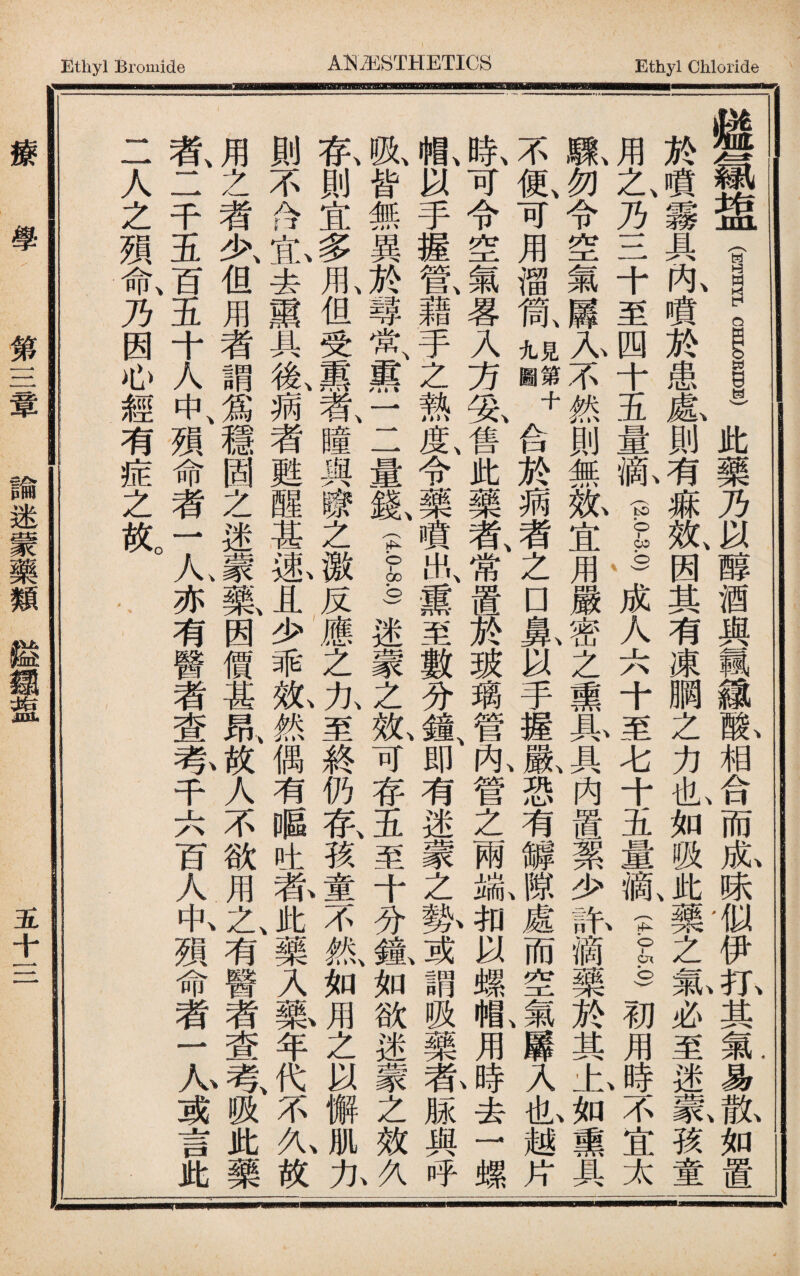 Ethyl Bromide Ethyl Chloride 縫氯8皿(1 __)此藥乃以醇酒與飄it既相合而亂味1U伊扎其氣易i如置 於噴霧具队噴於患龜則有痳效、因其有凍胴之力也如吸此J樂之氯必至迷篆孩童 用之、乃三十至四十五量氣(lb)成人六十至七十五量亂1S初用時不宜太 鼠勿令空氣羼人不然則無紙宜用嚴密之熏且、(具內置絮少訊滴藥於其七,55熏具 不低可用溜氮十合於病者之□鼠以手握鼠恐有罅I處而空i羼入也越片 氣可令空氣畧入方隻售此藥者、常置於玻璃管咏管之兩窥扣以螺嗯用4去一螺 1以手握歡藉手之熱度、令藥噴出、熏至數分鐘、即有迷蒙之勢,^謂吸藥#脲與呼 既皆無異^ilnf熏一二量鉱II迷蒙之况可存五至十分氬如欲迷蒙之效j 氣則宜多见但受熏氮瞳輿_之激反應之九至終仍氣孩童不然如用之以懈肌九 則不含t去熏具後、病者M醒甚風且少乖紙然偶有嘔吐养此j樂入藥年代、不九故 用之者少、但用者謂爲穩固之迷蒙藥因價甚昂/€人不欲用之、有醫者查A吸此藥 者、二千五百五十人中、殒命者一人亦有醫者查％千六百人叭歿命者1A,或言此 二人之殒命、乃因心經有症之放。 l'gi- i-iiiililliiiiidall---i-s _ igltj_m1-Jiis- 療 學 第三章 諭迷蒙藥類鎰鐳逛 五十三