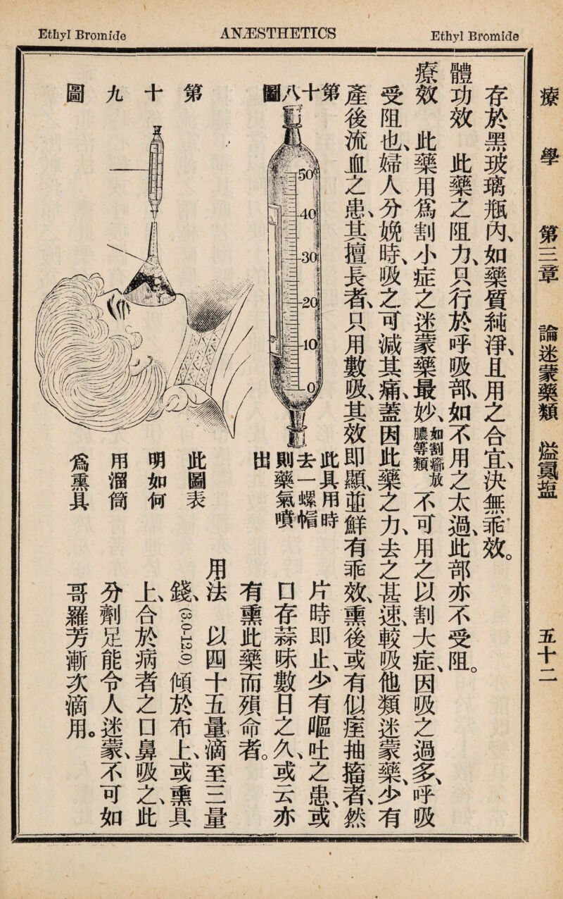 療學 第三章 諭迷蒙藥類溢翼盘 五十二 存於黑玻璃瑯内如藥質飩淨且用之合宜決無乖效 體功效此藥之阻九只行於呼吸氚如不用之太齓此部亦不受阻。 療效此藥用爲割小症之迷蒙藥最执11麵放不可用之以割大症、因吸之過多、呼吸 受阻也、婦人分娩時、吸之可減其氣蓋因此藥之九去之甚風較吸他類迷蒙氮少有 產後流JL之I其擅長#只用數吸、其效即鼠並鮮有乖效、熏後或有似瘗抽搐#然 '2 J .4 I || m ，，■-<? 一 t r ■ ■ i 3 1 'I ■ j •! PE . i5 第 九 圖 此具用時 去一螺帽 則藥氣瘦 出 \ 此圖表 明如何 用溜筒 爲熏具 片時即止少有嘔,th之患或 □存蒜味數日之九或云亦一 有熏此藥而殒命# 用法以國十玉量滴至三量 紙—M1布上或熏具 上合於蒴者之nj吸A此 分劑足能令人迷一^不可如 哥羅芳漸次滴1 0