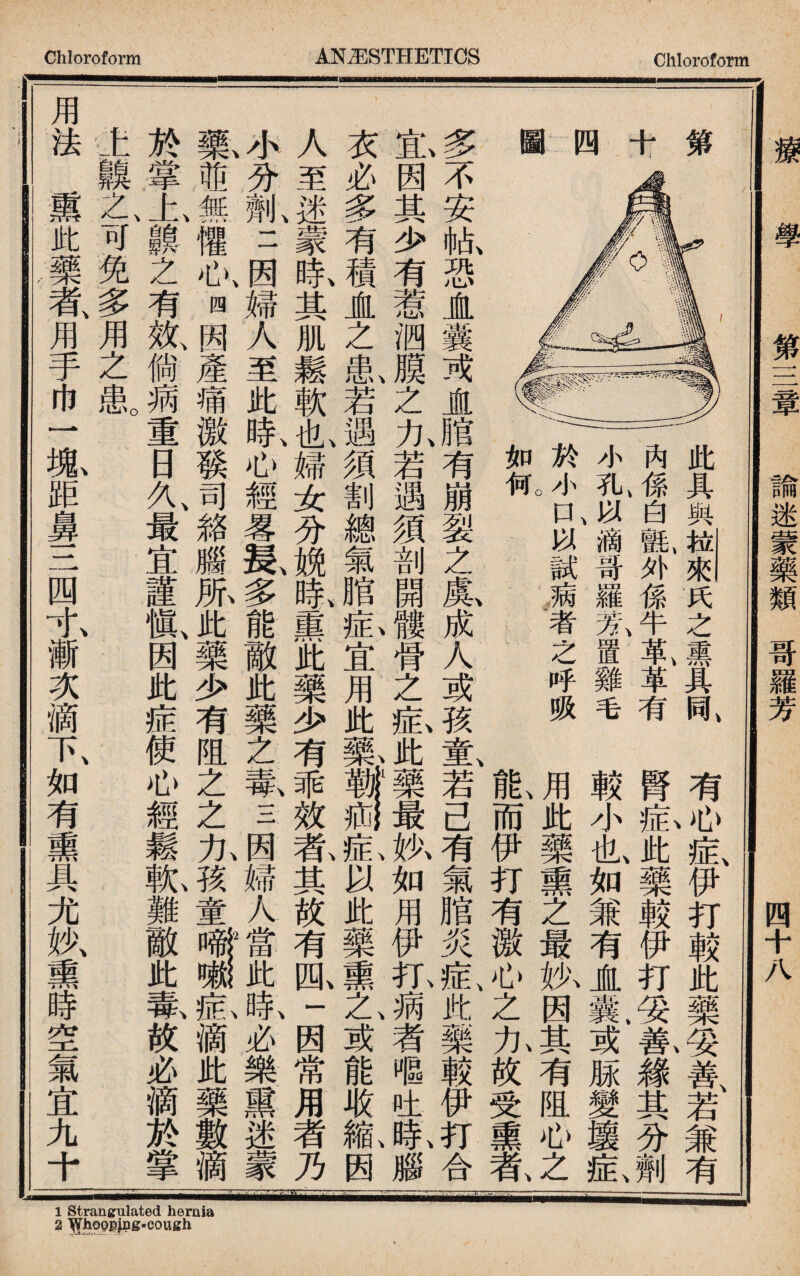 有心症伊打較此藥妥善若兼有 腎鉅此藥較伊打妥氦錄其分劑 較小也如兼有JL氣或豚變壤症、 用此藥熏之最执因其有阻心之 而伊打有徼心之九放受熏# 此具與拉來氏之熏具同 一一內係白鼠外係牛革、革有 小孔、Ja滴哥羅氣置雞毛 於小r£以試病者之呼吸 多不安敝恐JL囊或JL腊有崩裂之鼠成人或孩童、若己有氣膪炎症k藥較伊打合 £,因其少有惹泗膜之九若遇須剖開髏骨之釔此藥最执如用伊扣病者嘔吐0#,腦 衣必多有積直之I若遇須割總氣脂I宜用此一I®!釔以此藥熏之、或能取槪因 人至迷蒙眛其肌鬆軟I婦女分脱1熏此藥少有乖效乾其故有胍一因常用者乃 4分劑、二因婦人至此鼠心經畧鼠多能敵此藥之氰三因婦人^^咴必樂熏迷蒙 蒸^無懼心、四因產痛激發司絡腦胍此藥少有阻之之九孩童#1氣滴此藥數滴 於掌上II之有效、倘蒴重日久、最宜謹愼％此症使心經鬆I難敵此氟故必滴於掌 1齅之、可兔多用之鼠 用法熏此藥者、用手巾一 1距鼻三四水漸次滴下、如有熏具尤妙、熏時空氣宜九十 療 學 第三章 諭迷蒙藥類哥羅芳_四十八 1 Strangulated hernia 2 ^hopgjng-cough