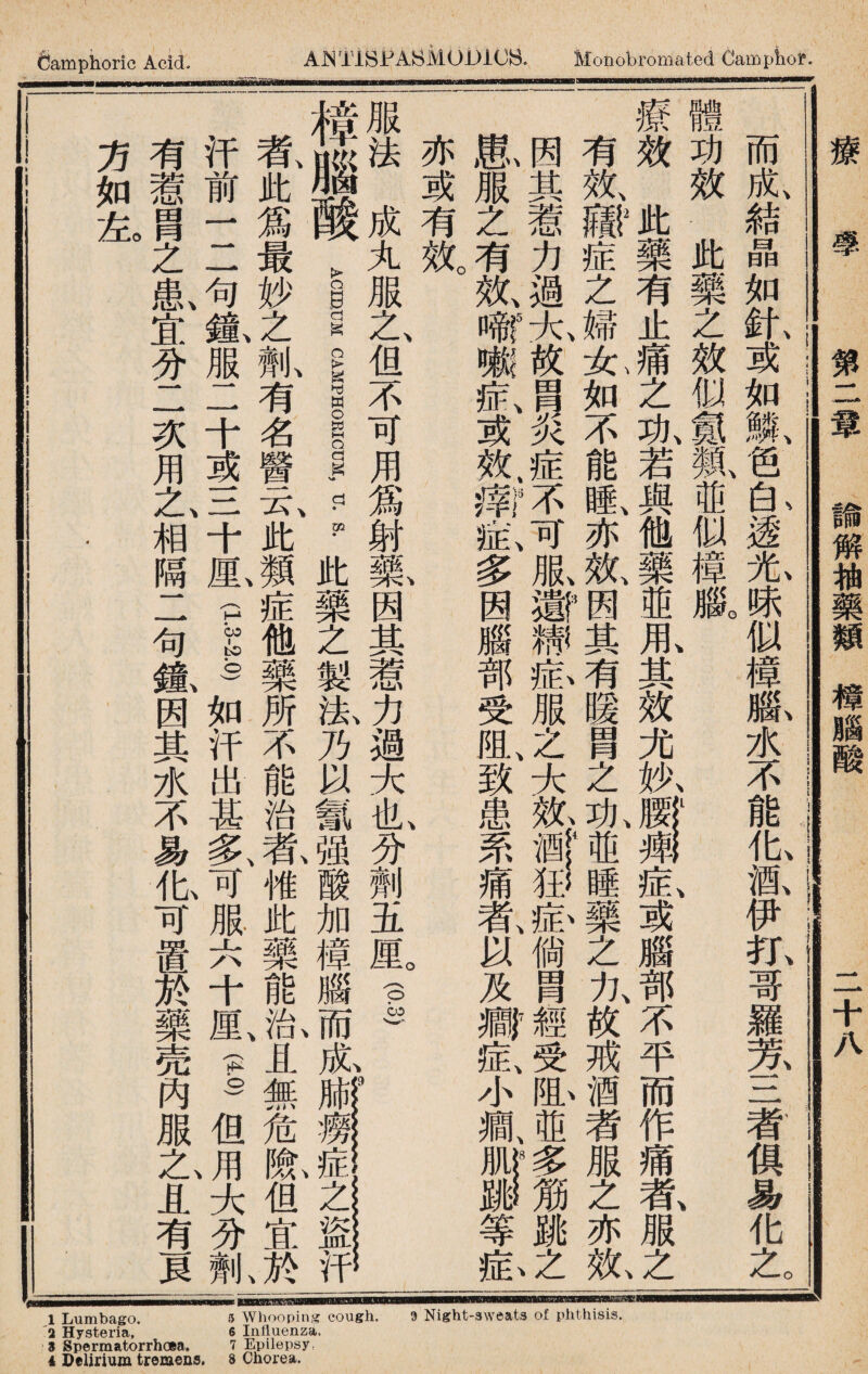 2 Hysteria, 6 Influenza. 3 Spermatorrhoea. 7 Epilepsy. 1 Delirium tremens. 8 Chorea. Camphoric Acid- TiBJPABMODiOB. Monobromated Campliof. •〜 ------- - —— 而成結晶如針或如鱗笆白透光味似樟腦水不能化酒伊打哥羅芳三者俱易化之 體功效.此藥之效似_鼠iffi似樟臌 療效此藥有止痛之汍若與他藥並能其效尤执^一釔或腦部不平而作痛氣服2 有效»症之婦允如不能睡、亦效、_其有暖冑之汍ffi睡藥之力、故戒酒者服之亦軋 因其惹力過大故冑炎症不可服激糨氣服之大亂»©瘀倘冑)«?受虬並多筋跳之 風服之有效、嗜嗽症、或效；II症、多因腦部受阻、致患系痛者、以及瓣症y風ii等畆 亦或有效。 服法成丸服之、但不可用爲射歡因其惹力過大也、分劑五鼠| ___ 樟腦酸_™__ls此藥之製汰乃以氰强酸加樟腦而肊 者、此爲最妙之1有名醫云、此類症他藥所不能治乾傩此藥能I且無危I但宜於 汗前一二句齓服二十或三十M.pi)如汗出甚多、可服六十厘、—但J大分齓 有惹胃之I宜分二次用1相隔二句氣因其水不易化可置於藥売內服1且有貝 方如釔 療學 第二章 論解柚藥類槱腦酸 二十八