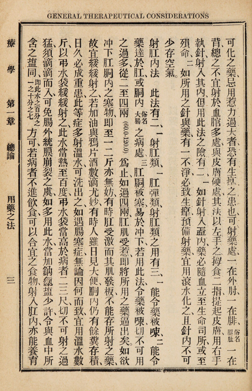 在服ss 一在 I?化之藥忌用惹力過大者恐有生瘓之患也可射藥處r在外肘 钆總之不宜射於崖脂多愈與皮膚硬氣其法议左，手入一拇食二槪提起皮鼠用右手 執針、射入其內：但用此法之險有一 j.如針射入蓋阢J必隨盧立至生命司服或至 孭命二如所用之針與藥有一.不取必、致生鼠預備射暴宜用滾水化Z且針內不可 少存空氣 : 射肛内法此法有二一射肛鼠一肛彈氟射肛類之用有二二能令藥被说二能令 藥達於肛、或胴内I關之病象三肛_被塞易於冲I若用此泓令藥被陬切不可用 之過氟從二至四兩f.s_)爲止、如過四兩、肛肌受若I即將所vffl之藥逼出芜如欲 冲下肛胴内之塞獻即至一二斤亦無紈有時肛受激而其肌琰私不能存所射之藥 故宜緩鍰射乙若加油與獨片酒數滴尤执有時人雖日見大氬胸内仍有餘糞存称 日久必成重I此等症多射溫I可洗出之、如遇腸塞釔無論因何而级宜用溫水數 斤、以弔水装緩籟射之、此水當熱至百I弔水装當高於蒴者二三R,切不可射Z過 氩須滴可免腸外i膜崩裂之氟如4用此九當加銷S皿少訊1與盧中所 含之盘同Tu+7!f^方I若病者不進飲免可以合宜之食抓■人肛內亦能養育 療學 第一章 總諭 用藥之法 三
