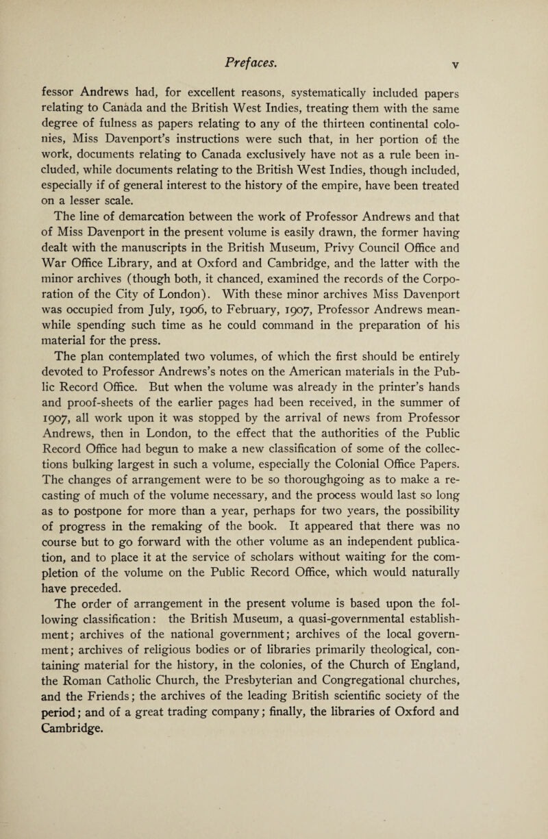 fessor Andrews had, for excellent reasons, systematically included papers relating to Canada and the British West Indies, treating them with the same degree of fulness as papers relating to any of the thirteen continental colo¬ nies, Miss Davenport’s instructions were such that, in her portion o£ the work, documents relating to Canada exclusively have not as a rule been in¬ cluded, while documents relating to the British West Indies, though included, especially if of general interest to the history of the empire, have been treated on a lesser scale. The line of demarcation between the work of Professor Andrews and that of Miss Davenport in the present volume is easily drawn, the former having dealt with the manuscripts in the British Museum, Privy Council Office and War Office Library, and at Oxford and Cambridge, and the latter with the minor archives (though both, it chanced, examined the records of the Corpo¬ ration of the City of London). With these minor archives Miss Davenport was occupied from July, 1906, to February, 1907, Professor Andrews mean¬ while spending such time as he could command in the preparation of his material for the press. The plan contemplated two volumes, of which the first should be entirely devoted to Professor Andrews’s notes on the American materials in the Pub¬ lic Record Office. But when the volume was already in the printer’s hands and proof-sheets of the earlier pages had been received, in the summer of 1907, all work upon it was stopped by the arrival of news from Professor Andrews, then in London, to the effect that the authorities of the Public Record Office had begun to make a new classification of some of the collec¬ tions bulking largest in such a volume, especially the Colonial Office Papers. The changes of arrangement were to be so thoroughgoing as to make a re¬ casting of much of the volume necessary, and the process would last so long as to postpone for more than a year, perhaps for two years, the possibility of progress in the remaking of the book. It appeared that there was no course but to go forward with the other volume as an independent publica¬ tion, and to place it at the service of scholars without waiting for the com¬ pletion of the volume on the Public Record Office, which would naturally have preceded. The order of arrangement in the present volume is based upon the fol¬ lowing classification: the British Museum, a quasi-governmental establish¬ ment; archives of the national government; archives of the local govern¬ ment; archives of religious bodies or of libraries primarily theological, con¬ taining material for the history, in the colonies, of the Church of England, the Roman Catholic Church, the Presbyterian and Congregational churches, and the Friends; the archives of the leading British scientific society of the period; and of a great trading company; finally, the libraries of Oxford and Cambridge.