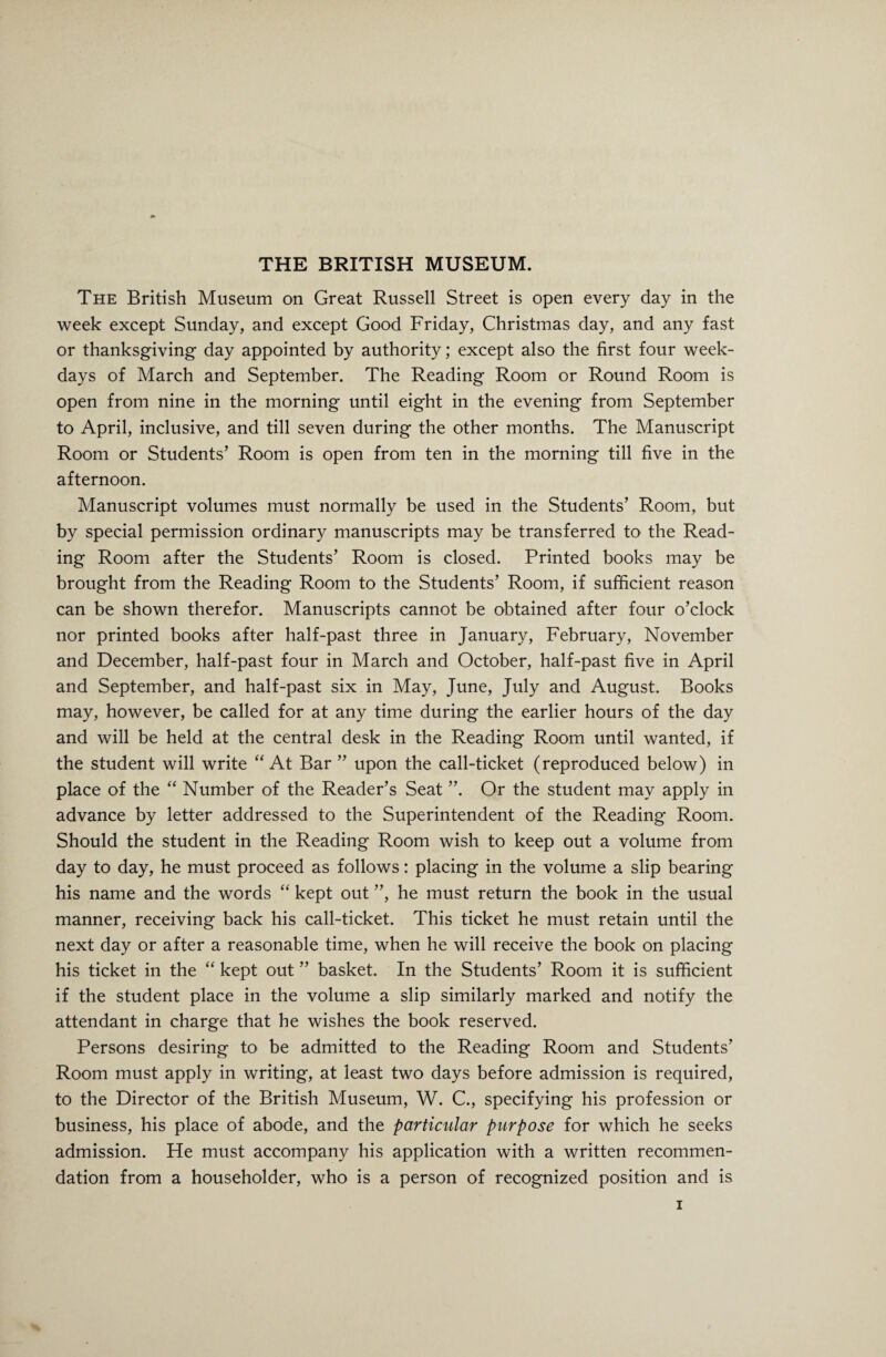 THE BRITISH MUSEUM. The British Museum on Great Russell Street is open every day in the week except Sunday, and except Good Friday, Christmas day, and any fast or thanksgiving day appointed by authority; except also the first four week¬ days of March and September. The Reading Room or Round Room is open from nine in the morning until eight in the evening from September to April, inclusive, and till seven during the other months. The Manuscript Room or Students’ Room is open from ten in the morning till five in the afternoon. Manuscript volumes must normally be used in the Students’ Room, but by special permission ordinary manuscripts may be transferred to the Read¬ ing Room after the Students’ Room is closed. Printed books may be brought from the Reading Room to the Students’ Room, if sufficient reason can be shown therefor. Manuscripts cannot be obtained after four o’clock nor printed books after half-past three in January, February, November and December, half-past four in March and October, half-past five in April and September, and half-past six in May, June, July and August. Books may, however, be called for at any time during the earlier hours of the day and will be held at the central desk in the Reading Room until wanted, if the student will write “ At Bar ” upon the call-ticket (reproduced below) in place of the “ Number of the Reader’s Seat ”. Or the student may apply in advance by letter addressed to the Superintendent of the Reading Room. Should the student in the Reading Room wish to keep out a volume from day to day, he must proceed as follows: placing in the volume a slip bearing his name and the words “ kept out ”, he must return the book in the usual manner, receiving back his call-ticket. This ticket he must retain until the next day or after a reasonable time, when he will receive the book on placing his ticket in the “ kept out ” basket. In the Students’ Room it is sufficient if the student place in the volume a slip similarly marked and notify the attendant in charge that he wishes the book reserved. Persons desiring to be admitted to the Reading Room and Students’ Room must apply in writing, at least two days before admission is required, to the Director of the British Museum, W. C., specifying his profession or business, his place of abode, and the particular purpose for which he seeks admission. He must accompany his application with a written recommen¬ dation from a householder, who is a person of recognized position and is