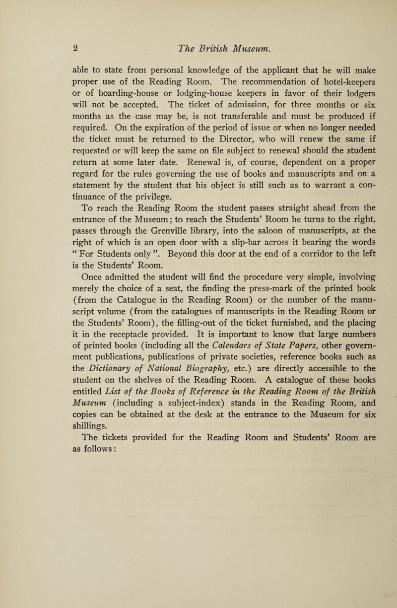 able to state from personal knowledge of the applicant that he will make proper use of the Reading Room. The recommendation of hotel-keepers or of boarding-house or lodging-house keepers in favor of their lodgers will not be accepted. The ticket of admission, for three months or six months as the case may be, is not transferable and must be produced if required. On the expiration of the period of issue or when no longer needed the ticket must be returned to the Director, who will renew the same if requested or will keep the same on file subject to renewal should the student return at some later date. Renewal is, of course, dependent on a proper regard for the rules governing the use of books and manuscripts and on a statement by the student that his object is still such as to warrant a con¬ tinuance of the privilege. To reach the Reading Room the student passes straight ahead from the entrance of the Museum; to reach the Students’ Room he turns to the right, passes through the Grenville library, into the saloon of manuscripts, at the right of which is an open door with a slip-bar across it bearing the words “ For Students only ”. Beyond this door at the end of a corridor to the left is the Students’ Room. Once admitted the student will find the procedure very simple, involving merely the choice of a seat, the finding the press-mark of the printed book (from the Catalogue in the Reading Room) or the number of the manu¬ script volume (from the catalogues of manuscripts in the Reading Room or the Students’ Room), the filling-out of the ticket furnished, and the placing it in the receptacle provided. It is important to know that large numbers of printed books (including all the Calendars of State Papers, other govern¬ ment publications, publications of private societies, reference books such as the Dictionary of National Biography, etc.) are directly accessible to the student on the shelves of the Reading Room. A catalogue of these books entitled List of the Books of Reference in the Reading Room of the British Museum (including a subject-index) stands in the Reading Room, and copies can be obtained at the desk at the entrance to the Museum for six shillings. The tickets provided for the Reading Room and Students’ Room are as follows: