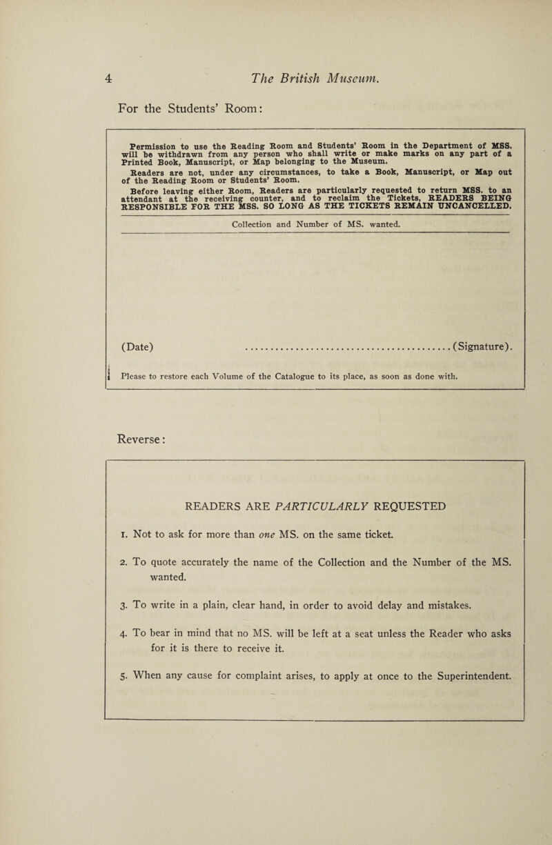 For the Students’ Room: Permission to use the Reading Room and Students’ Room in the Department of MSS. will he withdrawn from any person who shall write or make marks on any part of a Printed Book, Manuscript, or Map belonging to the Museum. Readers are not, under any circumstances, to take a Book, Manuscript, or Map out of the Reading Room or Students’ Room. Before leaving either Room, Readers are particularly requested to return MSS. to an attendant at the receiving counter, and to reclaim the Tickets, READERS BEING RESPONSIBLE FOR THE MSS. SO LONG AS THE TICKETS REMAIN UNCANCELLED. Collection and Number of MS. wanted. (Date) .(Signature). Please to restore each Volume of the Catalogue to its place, as soon as done with. Reverse: READERS ARE PARTICULARLY REQUESTED 1. Not to ask for more than one MS. on the same ticket. 2. To quote accurately the name of the Collection and the Number of the MS. wanted. 3. To write in a plain, clear hand, in order to avoid delay and mistakes. 4. To bear in mind that no MS. will be left at a seat unless the Reader who asks for it is there to receive it. 5. When any cause for complaint arises, to apply at once to the Superintendent.