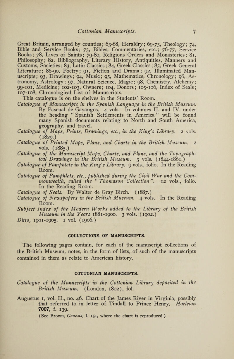 Great Britain, arranged by counties; 63-68, Heraldry; 69-73, Theology; 74, Bible and Service Books; 75, Bibles, Commentaries, etc.; 76-77, Service Books; 78, Lives of Saints; 79-80, Religious Orders and Monasteries; 81, Philosophy; 82, Bibliography, Literary History, Antiquities, Manners and Customs, Societies; 83, Latin Classics; 84, Greek Classics; 85, Greek General Literature; 86-90, Poetry; 91, Fiction and Drama; 92, Illuminated Man¬ uscripts; 93, Drawings; 94, Music; 95, Mathematics, Chronology; 96, As¬ tronomy, Astrology; 97, Natural Science, Magic; 98, Chemistry, Alchemy; 99-101, Medicine; 102-103, Owners; 104, Donors; 105-106, Index of Seals; 107-108, Chronological List of Manuscripts. This catalogue is on the shelves in the Students’ Room. Catalogue of Manuscripts in the Spanish Language in the British Museum. By Pascual de Gayangos. 4 vols. In volumes II. and IV. under the heading “ Spanish Settlements in America ” will be found many Spanish documents relating to North and South America, geography, and travel. Catalogue of Maps, Prints, Drawings, etc., in the King's Library. 2 vols. (1829.) Catalogue of Printed Maps, Plans, and Charts in the British Museum. 2 vols. (1885.) Catalogue of the Manuscript Maps, Charts, and Plans, and the Topograph¬ ical Drawings in the British Museum. 3 vols. (1844-1861.) Catalogue of Pamphlets in the King's Library. 9 vols., folio. In the Reading Room. Catalogue of Pamphlets, etc., published during the Civil War and the Com¬ monwealth, called the “ Thomason Collection. 12 vols., folio. In the Reading Room. Catalogue of Seals. By Walter de Gray Birch. (1887.) Catalogue of Newspapers in the British Museum. 4 vols. In the Reading Room. Subject Index of the Modern Works added to the Library of the British Museum in the Years 1881-1900. 3 vols. (1902.) Ditto, 1901-1905. 1 vol. (1906.) COLLECTIONS OF MANUSCRIPTS. The following pages contain, for each of the manuscript collections of the British Museum, notes, in the form of lists, of such of the manuscripts contained in them as relate to American history. COTTONIAN MANUSCRIPTS. Catalogue of the Manuscripts in the Cottonian Library deposited in the British Museum. (London, 1802), fol. Augustus 1, vol. II., no. 46. Chart of the James River in Virginia, possibly that referred to in letter of Tindall to Prince Henry. Harleian 7007, f. 139. (See Brown, Genesis, I. 151, where the chart is reproduced.)