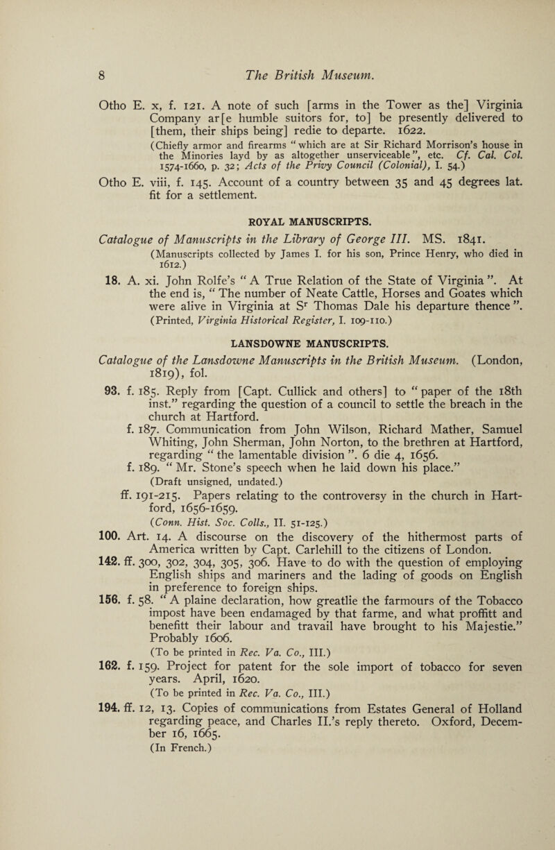 Otho E. x, f. 121. A note of such [arms in the Tower as the] Virginia Company ar[e humble suitors for, to] be presently delivered to [them, their ships being] redie to departe. 1622. (Chiefly armor and firearms “which are at Sir Richard Morrison’s house in the Minories layd by as altogether unserviceable ”, etc. Cf. Cal. Col. 1574-1660, p. 32; Acts of the Privy Council (Colonial), I. 54.) Otho E. viii, f. 145. Account of a country between 35 and 45 degrees lat. fit for a settlement. ROYAL MANUSCRIPTS. Catalogue of Manuscripts in the Library of George III. MS. 1841. (Manuscripts collected by James I. for his son, Prince Henry, who died in 1612.) 18. A. xi. John Rolfe’s “ A True Relation of the State of Virginia ”. At the end is, “ The number of Neate Cattle, Horses and Goates which were alive in Virginia at Sr Thomas Dale his departure thence (Printed, Virginia Historical Register, I. 109-no.) LANSDOWNE MANUSCRIPTS. Catalogue of the Lansdowne Manuscripts in the British Museum. (London, 1819), fol. 93. f. 185. Reply from [Capt. Cullick and others] to “ paper of the 18th inst.” regarding the question of a council to settle the breach in the church at Hartford. f. 187. Communication from John Wilson, Richard Mather, Samuel Whiting, John Sherman, John Norton, to the brethren at Hartford, regarding “ the lamentable division ”. 6 die 4, 1656. f. 189. “ Mr. Stone’s speech when he laid down his place.” (Draft unsigned, undated.) fif. 191-215. Papers relating to the controversy in the church in Hart¬ ford, 1656-1659. (Conn. Hist. Soc. Colls., II. 51-125.) 100. Art. 14. A discourse on the discovery of the hithermost parts of America written by Capt. Carlehill to the citizens of London. 142. fif. 300, 302, 304, 305, 306. Have to do with the question of employing English ships and mariners and the lading of goods on English in preference to foreign ships. 156. f. 58. ‘ ‘ A plaine declaration, how greatlie the farmours of the Tobacco impost have been endamaged by that farme, and what proffitt and benefitt their labour and travail have brought to his Majestie.” Probably 1606. (To be printed in Rec. Va. Co., III.) 162. f. 159. Project for patent for the sole import of tobacco for seven years. April, 1620. (To be printed in Rec. Va. Co., III.) 194. ff. 12, 13. Copies of communications from Estates General of Holland regarding peace, and Charles II.’s reply thereto. Oxford, Decem¬ ber 16, 1665. (In French.)