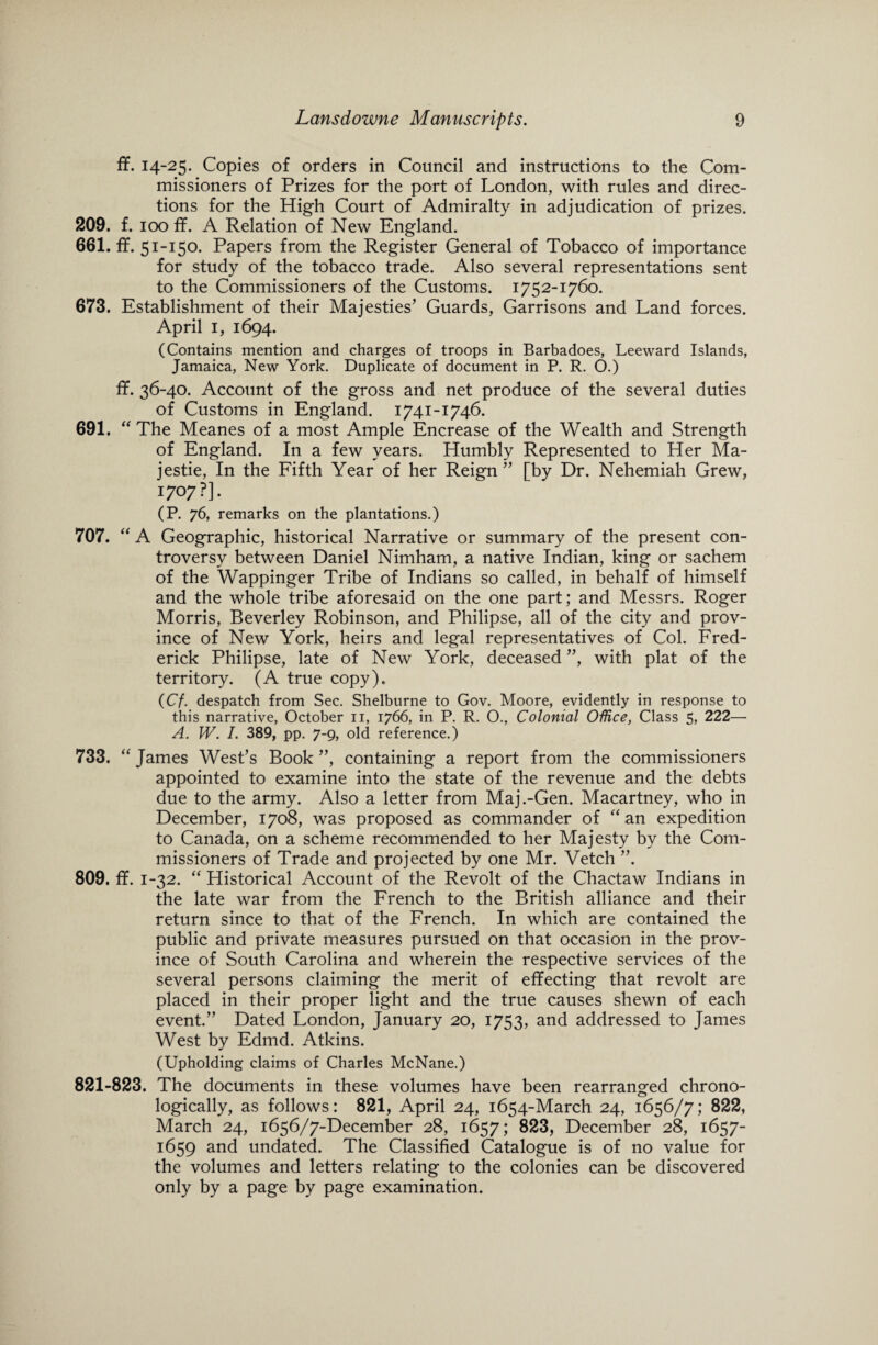 ff. 14-25. Copies of orders in Council and instructions to the Com¬ missioners of Prizes for the port of London, with rules and direc¬ tions for the High Court of Admiralty in adjudication of prizes. 209. f. 100 ff. A Relation of New England. 661. ff. 51-150. Papers from the Register General of Tobacco of importance for study of the tobacco trade. Also several representations sent to the Commissioners of the Customs. 1752-1760. 673. Establishment of their Majesties’ Guards, Garrisons and Land forces. April 1, 1694. (Contains mention and charges of troops in Barbadoes, Leeward Islands, Jamaica, New York. Duplicate of document in P. R. O.) ff. 36-40. Account of the gross and net produce of the several duties of Customs in England. 1741-1746. 691. “ The Meanes of a most Ample Encrease of the Wealth and Strength of England. In a few years. Humbly Represented to Her Ma- jestie, In the Fifth Year of her Reign ” [by Dr. Nehemiah Grew, 1707?]. (P. 76, remarks on the plantations.) 707. “ A Geographic, historical Narrative or summary of the present con¬ troversy between Daniel Nimham, a native Indian, king or sachem of the Wappinger Tribe of Indians so called, in behalf of himself and the whole tribe aforesaid on the one part; and Messrs. Roger Morris, Beverley Robinson, and Philipse, all of the city and prov¬ ince of New York, heirs and legal representatives of Col. Fred¬ erick Philipse, late of New York, deceased”, with plat of the territory. (A true copy). (Cf. despatch from Sec. Shelburne to Gov. Moore, evidently in response to this narrative, October 11, 1766, in P. R. O., Colonial Office, Class 5, 222— A. W. I. 389, pp. 7-9, old reference.) 733. “ James West’s Book ”, containing a report from the commissioners appointed to examine into the state of the revenue and the debts due to the army. Also a letter from Maj.-Gen. Macartney, who in December, 1708, was proposed as commander of “ an expedition to Canada, on a scheme recommended to her Majesty by the Com¬ missioners of Trade and projected by one Mr. Vetch ”. 809. ff. 1-32. “ Historical Account of the Revolt of the Chactaw Indians in the late war from the French to the British alliance and their return since to that of the French. In which are contained the public and private measures pursued on that occasion in the prov¬ ince of South Carolina and wherein the respective services of the several persons claiming the merit of effecting that revolt are placed in their proper light and the true causes shewn of each event.” Dated London, January 20, 17s 3, and addressed to James West by Edmd. Atkins. (Upholding claims of Charles McNane.) 821-823. The documents in these volumes have been rearranged chrono¬ logically, as follows: 821, April 24, 1654-March 24, 1656/7; 822, March 24, 1656/7-December 28, 1657; 823, December 28, 1657- 1659 and undated. The Classified Catalogue is of no value for the volumes and letters relating to the colonies can be discovered only by a page by page examination.