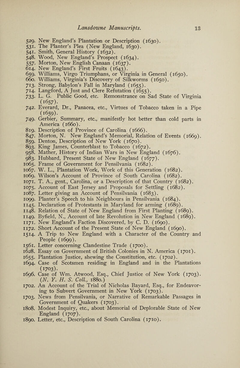 529. New England’s Plantation or Description (1630). 531. The Planter’s Plea (New England, 1630). 541. Smith, General History (1632). 548. Wood, New England’s Prospect (1634). 557. Morton, New English Canaan (1637). 614. New England’s First Fruits (1643). 659. Williams, Virgo Triumphans, or Virginia in General (1650). 660. Williams, Virginia’s Discovery of Silkworms (1650). 713. Strong, Babylon’s Fall in Maryland (1655). 714. Langford, A Just and Clere Refutation (1655). 733. L. G. Public Good, etc. Remonstrance on Sad State of Virginia (1657)- 742. Everard, Dr., Panacea, etc., Virtues of Tobacco taken in a Pipe (1659). 749. Gerbier, Summary, etc., manifestly hot better than cold parts in America (1660). 819. Description of Province of Carolina (1666). 847. Morton, N. New England’s Memorial, Relation of Events (1669). 859. Denton, Description of New York (1670). 893. King James, Counterblast to Tobacco (1672). 958. Mather, History of Indian Wars in New England (1676). 983. Hubbard, Present State of New England (1677). 1065. Frame of Government for Pensilvania (1682). 1067. W. L., Plantation Work, Work of this Generation (1682). 1069. Wilson’s Account of Province of South Carolina (1682). 1071. T. A., gent., Carolina, or a Description of that Country (1682). 1075. Account of East Jersey and Proposals for Settling (1682). 1087. Letter giving an Account of Pensilvania (1683). 1099. Planter’s Speech to his Neighbours in Pensilvania (1684). 1145. Declaration of Protestants in Maryland for arming (1689). 1148. Relation of State of New England from First Planting (1689). 1149. Byfield, N., Account of late Revolution in New England (1689). 1171. New England’s Faction Discovered, by C. D. (1690). 1172. Short Account of the Present State of New England (1690). 1514. A Trip to New England with a Character of the Country and People (1699). 1561. Letter concerning Clandestine Trade (1700). 1628. Essay on Government of British Colonies in N. America (1701). 1655. Plantation Justice, shewing the Constitution, etc. (1702). 1694. Case of Scotsmen residing in England and in the Plantations (1703)- 1696. Case of Wm. Atwood, Esq., Chief Justice of New York (1703). (N. Y. H. S. Coll, 1880.) 1702. An Account of the Trial of Nicholas Bayard, Esq., for Endeavor¬ ing to Subvert Government in New York (1703). 1703. News from Pensilvania, or Narrative of Remarkable Passages in Government of Quakers (1703). 1808. Modest Inquiry, etc., about Memorial of Deplorable State of New England (1707). 1890. Letter, etc., Description of South Carolina (1710).