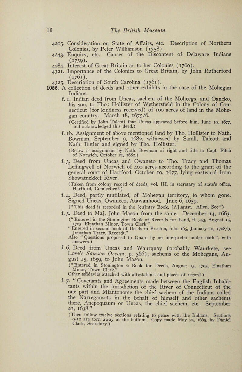 4205. Consideration on State of Affairs, etc. Description of Northern Colonies, by Peter Williamson (1758). 4243. Enquiry, etc. Causes of the Discontent of Delaware Indians (1759)- 4284. Interest of Great Britain as to her Colonies (1760). 4321. Importance of the Colonies to Great Britain, by John Rutherford (1761). 4325. Description of South Carolina (1761). 1052. A collection of deeds and other exhibits in the case of the Mohegan Indians. f. 1. Indian deed from Uncas, sachem of the Moheegs, and Oaneko, his son, to Tho: Hollister of Wethersfield in the Colony of Con¬ necticut (for kindness received) of 100 acres of land in the Mohe¬ gan country. March 18, 1675/6. (Certified by John Talcott that Uncas appeared before him, June 19, 1677, and acknowledged this deed.) f. ib. Assignment of above mentioned land by Tho. Hollister to Nath. Bowman, September 9, 1682, witnessed by Samll. Talcott and Nath. Butler and signed by Tho. Hollister. (Below is assignment by Nath. Bowman of right and title to Capt. Fitch of Norwich, October 21, 1682.) f. 3. Deed from Uncas and Owaneto to Tho. Tracy and Thomas Leffingwell of Norwich of 400 acres according to the grant of the general court of Hartford, October 10, 1677, lying eastward from Showatuckket River. (Taken from colony record of deeds, vol. III. in secretary of state’s office, Hartford, Connecticut.) f. 4. Deed, partly mutilated, of Mohegan territory, to whom gone. Signed Uncas, Owaneco, Atawanhood. June 6, 1659. (“This deed is recorded in the [cu]ntry Book, [A]ugust. Allyn, Sec.”) f. 5. Deed to Maj. John Mason from the same. December 14, 1663. (“ Entered in the Stonington Book of Records for Land, ff. 353, August 15, 1705, Elnathan Minor, Town Clerk.” “Entered in second book of Deeds in Preston, folo. 165, January 12, 1708/9, Jonathan Tracy, Record1'.” Also “ Questions proposed to Onato by an interpreter under oath ”, with answers.) f. 6. Deed from Uncas and Waurquay (probably Waurkete, see Love’s Samson Occom, p. 366), sachems of the Mohegans, Au¬ gust 15, 1659, to John Mason. (“Entered in Stonington 2 Book for Deeds, August 15, 1705, Elnathan Minor, Town Clerk.” Other affidavits attached with attestations and places of record.) f. 7. “ Covenants and Agreements made between the English Inhabi¬ tants within the jurisdiction of the River of Connecticut of the one part and Miantonome the chief sachem of the Indians called the Narregansets in the behalf of himself and other sachems there, Anepoquaum or Uncas, the chief sachem, etc. September 21, 1638.” (Then follow twelve sections relating to peace with the Indians. Sections 9-12 are torn away at the bottom. Copy made May 25, 1665, by Daniel Clark, Secretary.)