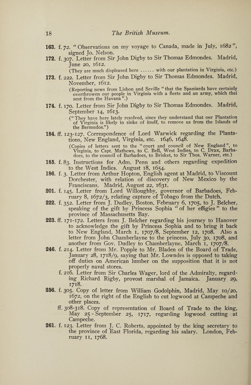 163. f. 72. “ Observations on my voyage to Canada, made in July, 1682 ”, signed Jo. Nelson. 172. f.307. Letter from Sir John Digby to Sir Thomas Edmondes. Madrid, June 20, 1612. (They are much displeased here.with our plantation in Virginia, etc.) 173. f. 222. Letter from Sir John Digby to Sir Thomas Edmondes. Madrid, November, 1612. (Reporting news from Lisbon and Seville “that the Spaniards have certainly overthrowen our people in Virginia with a fleete and an army, which thei sent from the Havana”.) 174. f. 170. Letter from Sir John Digby to Sir Thomas Edmondes. Madrid, September 14, 1613. (“They have here lately resolved, since they understand that our Plantation of Virginia is likely to sinke of itself, to remove us from the Islands of the Bermudos.”) 184. ff. 123-127. Correspondence of Lord Warwick regarding the Planta¬ tions, New England, Virginia, etc. 1646, 1648. (Copies of letters sent to the “court and council of New England”, to Virginia, to Capt. Mathews, to C. Bell, West Indies, to C. Drax, Barba- does, to the council of Barbadoes, to Brisket, to Sir Thos. Warner, etc.) 185. f. 83. Instructions for Adm. Penn and others regarding expedition to the West Indies. August 18, 1654. 186. f. 3. Letter from Arthur Hopton, English agent at Madrid, to Viscount Dorchester, with relation of discovery of New Mexico by the Franciscans. Madrid, August 22, 1631. 201. f. 145. Letter from Lord Willoughby, governor of Barbadoes, Feb¬ ruary 8, 1672/3, relating capture of Tobago from the Dutch. 222. f. 352. Letter from J. Dudley, Boston, February 6, 1705, to J. Belcher, speaking of the gift by Princess Sophia “ of her effigies ” to the province of Massachusetts Bay. 223. ff. 171-172. Letters from J. Belcher regarding his journey to Hanover to acknowledge the gift by Princess Sophia and to bring it back to New England, March 1, 1707/8, September 12, 1708. Also a letter from John Chamberlayne to the princess, July 30, 1708, and another from Gov. Dudley to Chamberlayne, March 1, 1707/8. 246. f. 214. Letter from Mr. Popple to Mr. Bladen of the Board of Trade, January 28, 1718/9, saying that Mr. Lowndes is opposed to taking off duties on American lumber on the supposition that it is not properly naval stores. f. 216. Letter from Sir Charles Wager, lord of the Admiralty, regard¬ ing Richard Rigby, provost marshal of Jamaica. January 29, 1718. 256. f. 305. Copy of letter from William Godolphin, Madrid, May 10/20, 1672, on the right of the English to cut logwood at Campeche and other places. ff. 308-318. Copy of representation of Board of Trade to the king, May 25 - September 25, 1717, regarding logwood cutting at Campeche. 261. f. 123. Letter from J. C. Roberts, appointed by the king secretary to the province of East Florida, regarding his salary. London, Feb¬ ruary 11, 1768.