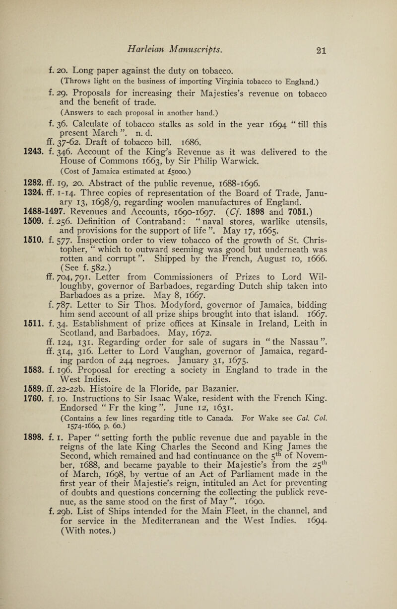 f. 20. Long paper against the duty on tobacco. (Throws light on the business of importing Virginia tobacco to England.) f. 29. Proposals for increasing their Majesties’s revenue on tobacco and the benefit of trade. (Answers to each proposal in another hand.) f. 36. Calculate of tobacco stalks as sold in the year 1694 “ till this present March ”. n. d. ff. 37-62. Draft of tobacco bill. 1686. 1243. f. 346. Account of the King’s Revenue as it was delivered to the House of Commons 1663, by Sir Philip Warwick. (Cost of Jamaica estimated at £5000.) 1282. ff. 19, 20. Abstract of the public revenue, 1688-1696. 1324. ff. 1-14. Three copies of representation of the Board of Trade, Janu¬ ary 13, 1698/9, regarding woolen manufactures of England. 1488-1497. Revenues and Accounts, 1690-1697. (Cf. 1898 and 7051.) 1509. f. 256. Definition of Contraband: “ naval stores, warlike utensils, and provisions for the support of life May 17, 1665. 1510. f. 577. Inspection order to view tobacco of the growth of St. Chris¬ topher, “ which to outward seeming was good but underneath was rotten and corrupt ”. Shipped by the French, August 10, 1666. (See f. 582.) ff. 704,791. Letter from Commissioners of Prizes to Lord Wil¬ loughby, governor of Barbadoes, regarding Dutch ship taken into Barbadoes as a prize. May 8, 1667. f. 787. Letter to Sir Thos. Modyford, governor of Jamaica, bidding him send account of all prize ships brought into that island. 1667. 1511. f. 34. Establishment of prize offices at Kinsale in Ireland, Leith in Scotland, and Barbadoes. May, 1672. ff. 124, 131. Regarding order for sale of sugars in “the Nassau”, ff. 314, 316. Letter to Lord Vaughan, governor of Jamaica, regard¬ ing pardon of 244 negroes. January 31, 1675. 1583. f. 196. Proposal for erecting a society in England to trade in the West Indies. 1589. ff. 22-22b. Histoire de la Floride, par Bazanier. 1760. f. 10. Instructions to Sir Isaac Wake, resident with the French King. Endorsed “ Fr the king”. June 12, 1631. (Contains a few lines regarding title to Canada. For Wake see Cal. Col. 1574-1660, p. 60.) 1898. f. i. Paper “ setting forth the public revenue due and payable in the reigns of the late King Charles the Second and King James the Second, which remained and had continuance on the 5th of Novem¬ ber, 1688, and became payable to their Majestie’s from the 25th of March, 1698, by vertue of an Act of Parliament made in the first year of their Majestie’s reign, intituled an Act for preventing of doubts and questions concerning the collecting the publick reve¬ nue, as the same stood on the first of May ”. 1690. f. 29b. List of Ships intended for the Main Fleet, in the channel, and for service in the Mediterranean and the West Indies. 1694. (With notes.)