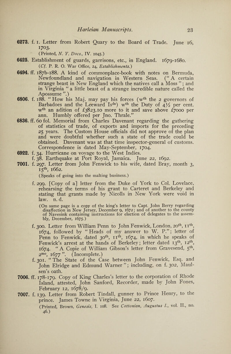 6273. f. i. Letter from Robert Quary to the Board of Trade. June 16, I703- (Printed, N. Y. Docs., IV. 1045.) 6425. Establishment of guards, garrisons, etc., in England. 1679-1680. (Cf. P. R. O. War Office, 24, Establishments.) 6494. ff. i87b-i88. A kind of commonplace-book with notes on Bermuda, Newfoundland and navigation in Western Seas. (“A certain strange beast in New England which the natives call a Moss ”; and in Virginia “ a little beast of a strange incredible nature called the Apossume ”.) 6806. f. 188. “ How his Maj. may pay his forces (wth the 2 governors of Barbadoes and the Leeward Isds) wth the Duty of 4^2 per cent. wth an adition of £3823.10 more to it and save above £7000 per ann. Humbly offered per Jno. Thrale.” 6836. ff. 60 fol. Memorial from Charles Davenant regarding the gathering of statistics of trade, of exports and imports for the preceding 25 years. The Custom House officials did not approve of the plan and were doubtful whether such a state of the trade could be obtained. Davenant was at that time inspector-general of customs. Correspondence is dated May-September, 1704. 6922. f. 34. Hurricane on voyage to the West Indies. f. 38. Earthquake at Port Royal, Jamaica. June 22, 1692. 7001. f. 297. Letter from John Fenwick to his wife, dated Bray, month 3, 15th, 1662. (Speaks of going into the malting business.) f. 299. [Copy of a] letter from the Duke of York to Col. Lovelace, rehearsing the terms of his grant to Carteret and Berkeley and stating that grants made by Nicolls in New York were void in law. n. d. (On same page is a copy of the king’s letter to Capt. John Berry regarding disaffection in New Jersey, December 9, 1672; and of another to the county of Navesink containing instructions for election of delegates to the assem¬ bly, December, 1675.) f. 300. Letter from William Penn to John Fenwick, London, 20th, 11th, 1674, followed by “ Heads of my answer to W. P.”; letter of Penn to Fenwick, dated 30th, 11th, 1674, in which he speaks of Fenwick’s arrest at the hands of Berkeley; letter dated 13th, 12th, 1674. “ A Copie of William Gibson’s letter from Gravesend, 5th, 2mo, 1677”. (Incomplete.) f. 301. “ The State of the Case between John Fenwick, Esq. and John Elridge and Edmund Warner ”; including, on f. 302, Maul- sen’s oath. 7006. ff. 178-179. Copy of King Charles’s letter to the corporation of Rhode Island, attested, John Sanford, Recorder, made by John Fones, February 12, 1678/9. 7007. f. 139. Letter from Robert Tindall, gunner to Prince Henry, to the prince. James Towne in Virginia, June 22, 1607. (Printed, Brown, Genesis, I. 108. See Cottonian, Augustus 1., vol. II., no. 46.)