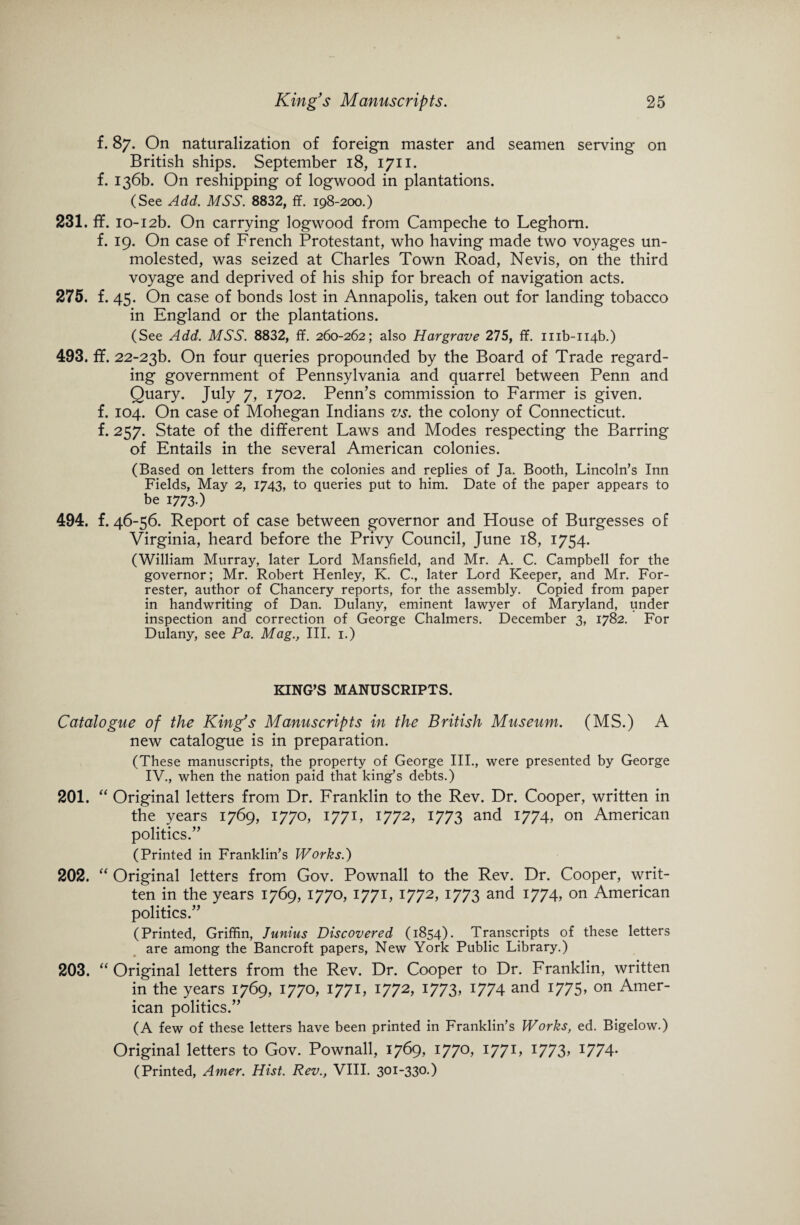 f. 87. On naturalization of foreign master and seamen serving on British ships. September 18, 1711. f. 136b. On reshipping of logwood in plantations. (See Add. MSS. 8832, ff. 198-200.) 231. ff. 1012b. On carrying logwood from Campeche to Leghorn. f. 19. On case of French Protestant, who having made two voyages un¬ molested, was seized at Charles Town Road, Nevis, on the third voyage and deprived of his ship for breach of navigation acts. 275. f. 45. On case of bonds lost in Annapolis, taken out for landing tobacco in England or the plantations. (See Add. MSS. 8832, ff. 260-262; also Hargrave 275, ff. mb-ii4b.) 493. ff. 22-23F On four queries propounded by the Board of Trade regard¬ ing government of Pennsylvania and quarrel between Penn and Quary. July 7, 1702. Penn’s commission to Farmer is given, f. 104. On case of Mohegan Indians vs. the colony of Connecticut, f. 257. State of the different Laws and Modes respecting the Barring of Entails in the several American colonies. (Based on letters from the colonies and replies of Ja. Booth, Lincoln’s Inn Fields, May 2, 1743, to queries put to him. Date of the paper appears to be 1773.) 494. f. 46-56. Report of case between governor and House of Burgesses of Virginia, heard before the Privy Council, June 18, 1754. (William Murray, later Lord Mansfield, and Mr. A. C. Campbell for the governor; Mr. Robert Henley, K. C., later Lord Keeper, and Mr. For¬ rester, author of Chancery reports, for the assembly. Copied from paper in handwriting of Dan. Dulany, eminent lawyer of Maryland, under inspection and correction of George Chalmers. December 3, 1782. For Dulany, see Pa. Mag., III. 1.) KING’S MANUSCRIPTS. Catalogue of the King's Manuscripts in the British Museum. (MS.) A new catalogue is in preparation. (These manuscripts, the property of George III., were presented by George IV., when the nation paid that king’s debts.) 201. “ Original letters from Dr. Franklin to the Rev. Dr. Cooper, written in the years 1769, 1770, 1771, 1772, 1773 and 1774, on American politics.” (Printed in Franklin’s Works.) 202. “ Original letters from Gov. Pownall to the Rev. Dr. Cooper, writ¬ ten in the years 1769, 1770, 1771, 1772, 1773 and 1774, on American politics.” (Printed, Griffin, Junius Discovered (1854). Transcripts of these letters are among the Bancroft papers, New York Public Library.) 203. “ Original letters from the Rev. Dr. Cooper to Dr. Franklin, written in the years 1769, 1770, 1771, 1772, 1773, 1774 and 1775, on Amer¬ ican politics.” (A few of these letters have been printed in Franklin’s Works, ed. Bigelow.) Original letters to Gov. Pownall, 1769, 1770, 1771, 1773, 1774. (Printed, Amer. Hist. Rev., VIII. 301-330.)