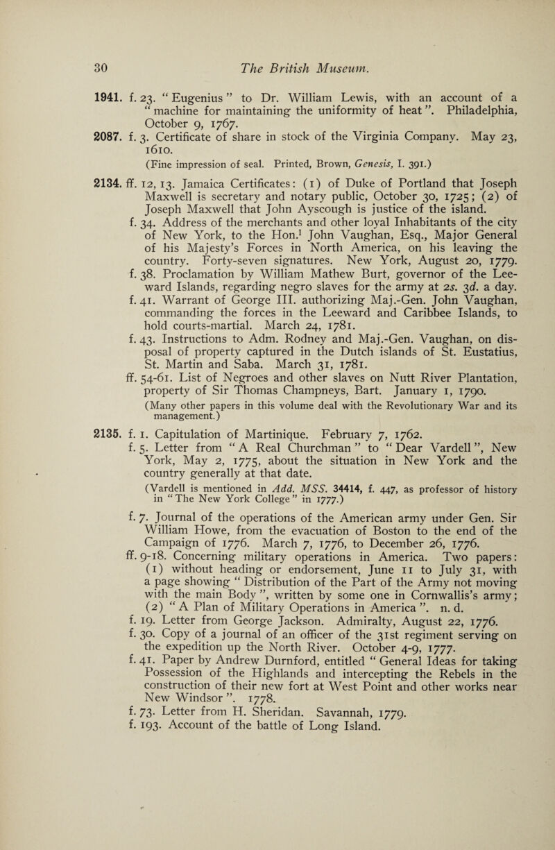 1941. f. 23. “ Eugenius ” to Dr. William Lewis, with an account of a “ machine for maintaining the uniformity of heat Philadelphia, October 9, 1767. 2087. f. 3. Certificate of share in stock of the Virginia Company. May 23, 1610. (Fine impression of seal. Printed, Brown, Genesis, I. 391.) 2134. ff. 12, 13. Jamaica Certificates: (1) of Duke of Portland that Joseph Maxwell is secretary and notary public, October 30, 1725; (2) of Joseph Maxwell that John Ayscough is justice of the island, f. 34. Address of the merchants and other loyal Inhabitants of the city of New York, to the Hon.1 John Vaughan, Esq., Major General of his Majesty’s Forces in North America, on his leaving the country. Forty-seven signatures. New York, August 20, 1779. f. 38. Proclamation by William Mathew Burt, governor of the Lee¬ ward Islands, regarding negro slaves for the army at 2s. 3d. a day. f. 41. Warrant of George III. authorizing Maj.-Gen. John Vaughan, commanding the forces in the Leeward and Caribbee Islands, to hold courts-martial. March 24, 1781. f. 43. Instructions to Adm. Rodney and Maj.-Gen. Vaughan, on dis¬ posal of property captured in the Dutch islands of St. Eustatius, St. Martin and Saba. March 31, 1781. ff. 54-61. List of Negroes and other slaves on Nutt River Plantation, property of Sir Thomas Champneys, Bart. January 1, 1790. (Many other papers in this volume deal with the Revolutionary War and its management.) 2135. f. 1. Capitulation of Martinique. February 7, 1762. f. 5. Letter from “ A Real Churchman ” to “ Dear Vardell ”, New York, May 2, 1775, about the situation in New York and the country generally at that date. (Vardell is mentioned in Add. MSS. 34414, f. 447, as professor of history in “The New York College” in 1777.) f. 7. Journal of the operations of the American army under Gen. Sir William Howe, from the evacuation of Boston to the end of the Campaign of 1776. March 7, 1776, to December 26, 1776. ff. 9-18. Concerning military operations in America. Two papers: (1) without heading or endorsement, June 11 to July 31, with a page showing “ Distribution of the Part of the Army not moving with the main Body ”, written by some one in Cornwallis’s army; (2) “A Plan of Military Operations in America”, n. d. f. 19. Letter from George Jackson. Admiralty, August 22, 1776. f. 30. Copy of a journal of an officer of the 31st regiment serving on the expedition up the North River. October 4-9, 1777. f. 41. Paper by Andrew Durnford, entitled “ General Ideas for taking Possession of the Highlands and intercepting the Rebels in the construction of their new fort at West Point and other works near New Windsor ”. 1778. f. 73. Letter from H. Sheridan. Savannah, 1779. f. 193. Account of the battle of Long Island.