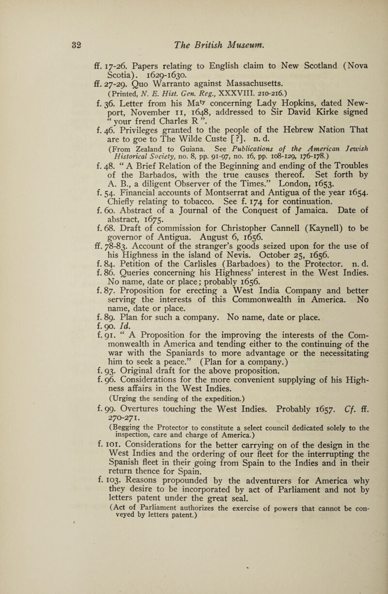 ff. 17-26. Papers relating to English claim to New Scotland (Nova Scotia). 1629-1630. ff. 27-29. Quo Warranto against Massachusetts. (Printed, N. E. Hist. Gen. Reg., XXXVIII. 210-216.) f. 36. Letter from his Ma^ concerning Lady Hopkins, dated New¬ port, November 11, 1648, addressed to Sir David Kirke signed “ your frend Charles R ”. f. 46. Privileges granted to the people of the Hebrew Nation That are to goe to The Wilde Custe [?]. n. d. (From Zealand to Guiana. See Publications of the American Jewish Historical Society, no. 8, pp. 91-97, no. 16, pp. 108-129, 176-178.) f. 48. “ A Brief Relation of the Beginning and ending of the Troubles of the Barbados, with the true causes thereof. Set forth by A. B., a diligent Observer of the Times.” London, 1653. f. 54. Financial accounts of Montserrat and Antigua of the year 1654. Chiefly relating to tobacco. See f. 174 for continuation, f. 60. Abstract of a Journal of the Conquest of Jamaica. Date of abstract, 1675. f. 68. Draft of commission for Christopher Canned (Kaynell) to be governor of Antigua. August 6, 1656. if. 78-83. Account of the stranger’s goods seized upon for the use of his Highness in the island of Nevis. October 25, 1656. f. 84. Petition of the Carlisles (Barbadoes) to the Protector, n. d. f. 86. Queries concerning his Highness’ interest in the West Indies. No name, date or place; probably 1656. f. 87. Proposition for erecting a West India Company and better serving the interests of this Commonwealth in America. No name, date or place. f. 89. Plan for such a company. No name, date or place, f. 90. Id. f. 91. “ A Proposition for the improving the interests of the Com¬ monwealth in America and tending either to the continuing of the war with the Spaniards to more advantage or the necessitating him to seek a peace.” (Plan for a company.) f. 93. Original draft for the above proposition. f. 96. Considerations for the more convenient supplying of his High¬ ness affairs in the West Indies. (Urging the sending of the expedition.) f. 99. Overtures touching the West Indies. Probably 1657. Cf. ff. 270-271. (Begging the Protector to constitute a select council dedicated solely to the inspection, care and charge of America.) f. 101. Considerations for the better carrying on of the design in the West Indies and the ordering of our fleet for the interrupting the Spanish fleet in their going from Spain to the Indies and in their return thence for Spain. f. 103. Reasons propounded by the adventurers for America why they desire to be incorporated by act of Parliament and not by letters patent under the great seal. (Act of Parliament authorizes the exercise of powers that cannot be con¬ veyed by letters patent.)