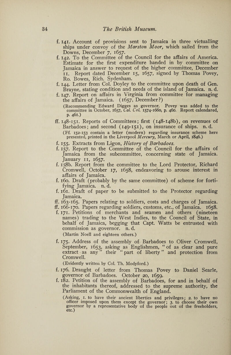 f. 141. Account of provisions sent to Jamaica in three victualling- ships under convoy of the Marston Moor, which sailed from the Downs, December 7, 1657. f. 142. To the Committee of the Council for the affairs of America. Estimate for the first expenditure handed in by committee on Jamaica in answer to request of the higher committee, December 11. Report dated December 15, 1657, signed by Thomas Povey, Ro. Bowes, Rich. Sydenham. f. 144. Letter from Col. Doyley to the committee upon death of Gen. Brayne, stating condition and needs of the island of Jamaica, n. d. f. 147. Report on affairs in Virginia from committee for managing the affairs of Jamaica. (1657, December?) (Recommending Edward Digges as governor. Povey was added to the committee in October, 1657, Cal. Col. 1574-1660, p. 460. Report calendared, p. 461.) ff. 148-151. Reports of Committees; first (148-148^, on revenues of Barbadoes; and second (149-151), on insurance of ships, n. d. (Ff. 152-153 contain a letter (modern) regarding insurance scheme here presented, printed in the Liverpool Mercury, March or April, 1846.) f. 155. Extracts from Ligon, History of Barbadoes. f. 157. Report to the Committee of the Council for the affairs of Jamaica from the subcommittee, concerning state of Jamaica. January 11, 1657. f. 158b. Report from the committee to the Lord Protector, Richard Cromwell, October 17, 1658, endeavoring to arouse interest in affairs of Jamaica. f. 160. Draft (probably by the same committee) of scheme for forti¬ fying Jamaica, n. d. f. 161. Draft of paper to be submitted to the Protector regarding Jamaica. ff. 163-165. Papers relating to soldiers, costs and charges of Jamaica, ff. 166-170. Papers regarding soldiers, customs, etc., of Jamaica. 1658. f. 171. Petitions of merchants and seamen and others (nineteen names) trading to the West Indies, to the Council of State, in behalf of Jamaica, begging that Capt. Watts be entrusted with commission as governor, n. d. (Martin Noell and eighteen others.) f. 175. Address of the assembly of Barbadoes to Oliver Cromwell, September, 1653, asking as Englishmen, “ of as clear and pure extract as any ” their “ part of liberty ” and protection from Cromwell. (Evidently written by Col. Th. Modyford.) f. 176. Draught of letter from Thomas Povey to Daniel Searle, governor of Barbadoes. October 20, 1659. f. 182. Petition of the assembly of Barbadoes, for and in behalf of the inhabitants thereof, addressed to the supreme authority, the Parliament of the Commonwealth of England. (Asking, 1. to have their ancient liberties and privileges; 2. to have no officer imposed upon them except the governor; 3. to choose their own governor by a representative body of the people out of the freeholders, etc.)
