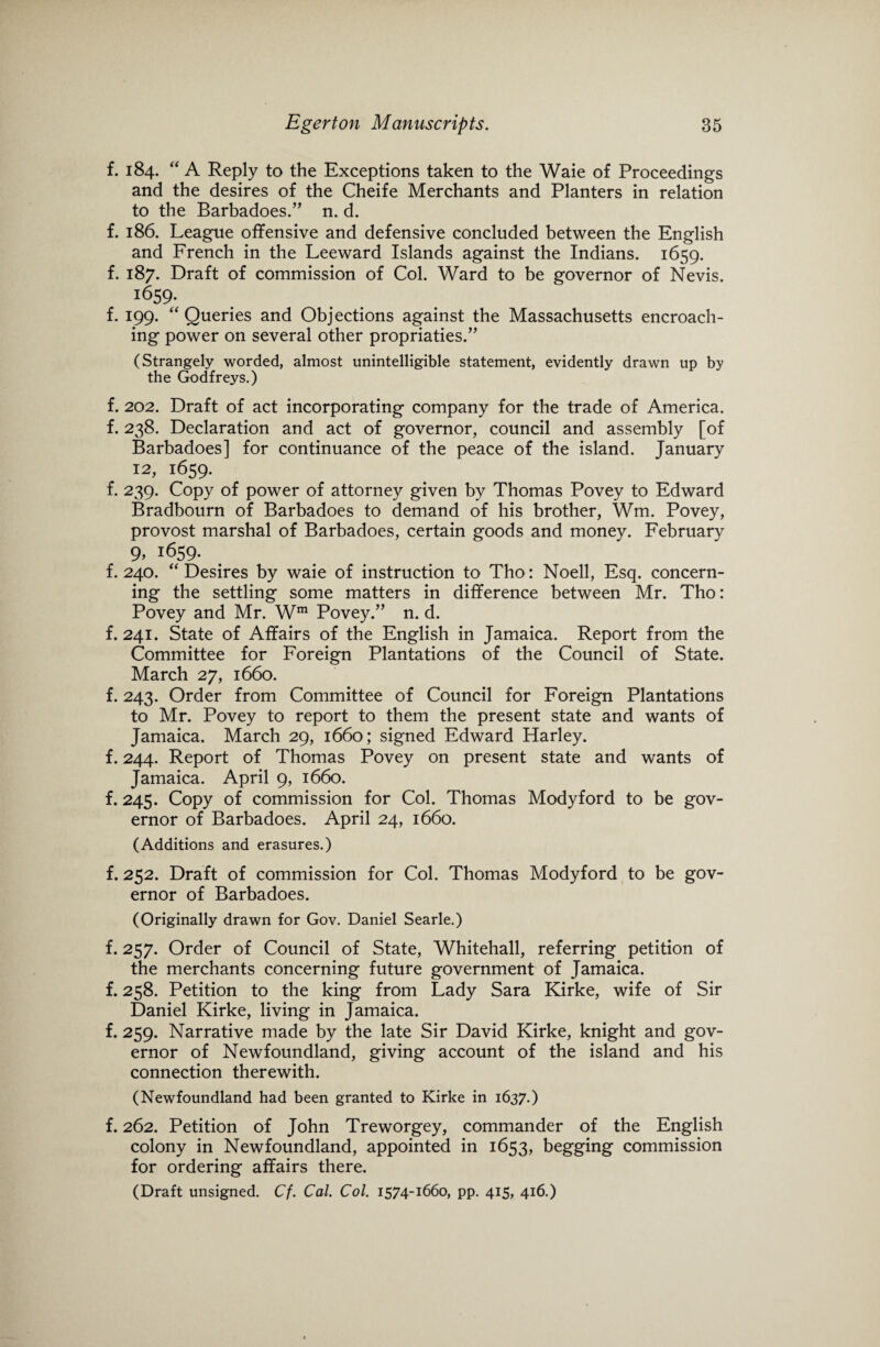 f. 184. “ A Reply to the Exceptions taken to the Waie of Proceedings and the desires of the Cheife Merchants and Planters in relation to the Barbadoes.” n. d. f. 186. League offensive and defensive concluded between the English and French in the Leeward Islands against the Indians. 1659. f. 187. Draft of commission of Col. Ward to be governor of Nevis. 1659- f. 199. “ Queries and Objections against the Massachusetts encroach¬ ing power on several other propriaties.” (Strangely worded, almost unintelligible statement, evidently drawn up by the Godfreys.) f. 202. Draft of act incorporating company for the trade of America, f. 238. Declaration and act of governor, council and assembly [of Barbadoes] for continuance of the peace of the island. January 12, 1659. f. 239. Copy of power of attorney given by Thomas Povey to Edward Bradbourn of Barbadoes to demand of his brother, Wm. Povey, provost marshal of Barbadoes, certain goods and money. February 9, 1659. f. 240. '‘Desires by waie of instruction to Tho: Noell, Esq. concern¬ ing the settling some matters in difference between Mr. Tho: Povey and Mr. Wm Povey.” n. d. f. 241. State of Affairs of the English in Jamaica. Report from the Committee for Foreign Plantations of the Council of State. March 27, 1660. f. 243. Order from Committee of Council for Foreign Plantations to Mr. Povey to report to them the present state and wants of Jamaica. March 29, 1660; signed Edward Harley, f. 244. Report of Thomas Povey on present state and wants of Jamaica. April 9, 1660. f. 245. Copy of commission for Col. Thomas Modyford to be gov¬ ernor of Barbadoes. April 24, 1660. (Additions and erasures.) f. 252. Draft of commission for Col. Thomas Modyford to be gov¬ ernor of Barbadoes. (Originally drawn for Gov. Daniel Searle.) f. 257. Order of Council of State, Whitehall, referring petition of the merchants concerning future government of Jamaica, f. 258. Petition to the king from Lady Sara Kirke, wife of Sir Daniel Kirke, living in Jamaica. f. 259. Narrative made by the late Sir David Kirke, knight and gov¬ ernor of Newfoundland, giving account of the island and his connection therewith. (Newfoundland had been granted to Kirke in 1637.) f. 262. Petition of John Treworgey, commander of the English colony in Newfoundland, appointed in 1653, begging commission for ordering affairs there. (Draft unsigned. Cf. Cal. Col. 1574-1660, pp. 415, 416.)