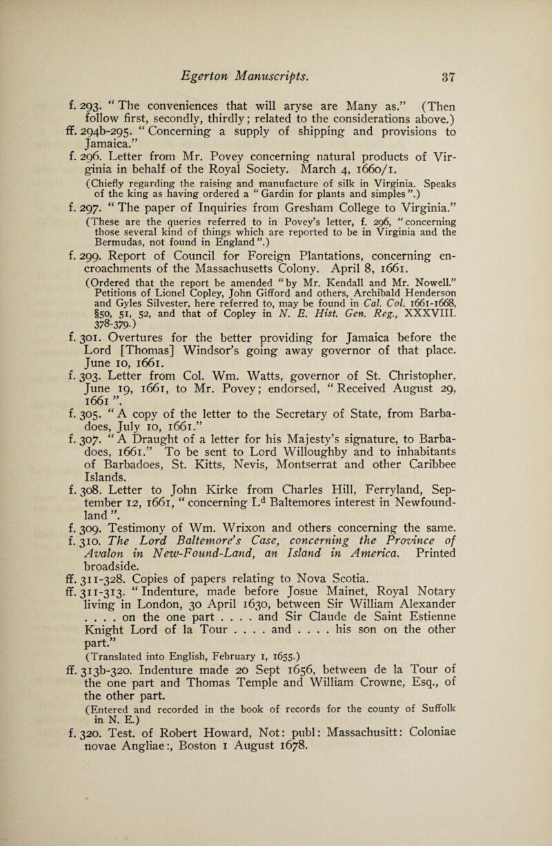 f. 293. “ The conveniences that will aryse are Many as.” (Then follow first, secondly, thirdly; related to the considerations above.) ff. 294^295. “ Concerning a supply of shipping and provisions to Jamaica.” f. 296. Letter from Mr. Povey concerning natural products of Vir¬ ginia in behalf of the Royal Society. March 4, 1660/1. (Chiefly regarding the raising and manufacture of silk in Virginia. Speaks of the king as having ordered a “ Gardin for plants and simples ”.) f. 297. “ The paper of Inquiries from Gresham College to Virginia.” (These are the queries referred to in Povey’s letter, f. 296, “concerning those several kind of things which are reported to be in Virginia and the Bermudas, not found in England ”.) f. 299. Report of Council for Foreign Plantations, concerning en¬ croachments of the Massachusetts Colony. April 8, 1661. (Ordered that the report be amended “by Mr. Kendall and Mr. Nowell.” Petitions of Lionel Copley, John Gifford and others, Archibald Henderson and Gyles Silvester, here referred to, may be found in Cal. Col. 1661-1668, §50, 5L 52> and that of Copley in N. E. Hist. Gen. Reg., XXXVIII. 378-379 ) f. 301. Overtures for the better providing for Jamaica before the Lord [Thomas] Windsor’s going away governor of that place. June 10, 1661. f. 303. Letter from Col. Wm. Watts, governor of St. Christopher, June 19, 1661, to Mr. Povey; endorsed, “Received August 29, 1661 ”. f. 305. “ A copy of the letter to the Secretary of State, from Barba- does, July 10, 1661.” f. 307. “ A Draught of a letter for his Majesty’s signature, to Barba- does, 1661.” To be sent to Lord Willoughby and to inhabitants of Barbadoes, St. Kitts, Nevis, Montserrat and other Caribbee Islands. f. 308. Letter to John Kirke from Charles Hill, Ferryland, Sep¬ tember 12, 1661, “ concerning Ld Baltemores interest in Newfound¬ land ”. f. 309. Testimony of Wm. Wrixon and others concerning the same, f. 310. The Lord Baltemore’s Case, concerning the Province of Avalon in New-Found-Land, an Island in America. Printed broadside. ff. 311-328. Copies of papers relating to Nova Scotia, ff. 311-313. “Indenture, made before Josue Mainet, Royal Notary living in London, 30 April 1630, between Sir William Alexander .... on the one part .... and Sir Claude de Saint Estienne Knight Lord of la Tour .... and .... his son on the other part.” (Translated into English, February 1, 1655.) ff. 3i3b-320. Indenture made 20 Sept 1656, between de la Tour of the one part and Thomas Temple and William Crowne, Esq., of the other part. (Entered and recorded in the book of records for the county of Suffolk in N. E.) f. 320. Test, of Robert Howard, Not: publ: Massachusitt: Coloniae novae Angliae:, Boston 1 August 1678.