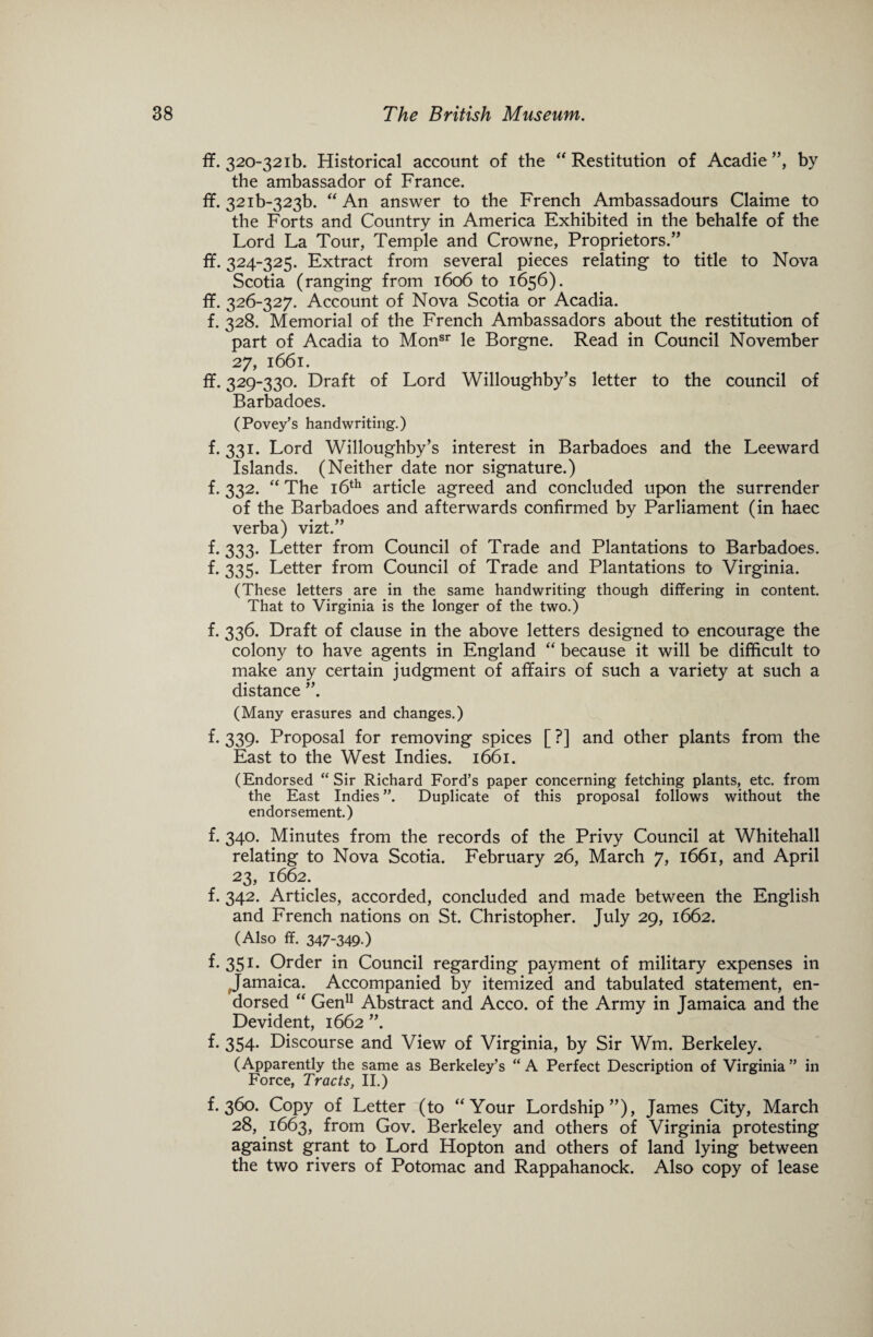 ff. 320-32ib. Historical account of the “ Restitution of Acadie ”, by the ambassador of France. ff. 32ib-323b. “An answer to the French Ambassadours Claime to the Forts and Country in America Exhibited in the behalfe of the Lord La Tour, Temple and Crowne, Proprietors.” ff. 324-325. Extract from several pieces relating to title to Nova Scotia (ranging from 1606 to 1656). ff. 326-327. Account of Nova Scotia or Acadia. f. 328. Memorial of the French Ambassadors about the restitution of part of Acadia to Monsr le Borgne. Read in Council November 27, 1661. ff. 329-330. Draft of Lord Willoughby’s letter to the council of Barbadoes. (Povey’s handwriting.) f. 331. Lord Willoughby’s interest in Barbadoes and the Leeward Islands. (Neither date nor signature.) f. 332. “ The 16th article agreed and concluded upon the surrender of the Barbadoes and afterwards confirmed by Parliament (in haec verba) vizt.” f. 333. Letter from Council of Trade and Plantations to Barbadoes. f. 335. Letter from Council of Trade and Plantations to Virginia. (These letters are in the same handwriting though differing in content. That to Virginia is the longer of the two.) f. 336. Draft of clause in the above letters designed to encourage the colony to have agents in England “ because it will be difficult to make any certain judgment of affairs of such a variety at such a distance ”. (Many erasures and changes.) f. 339. Proposal for removing spices [ ?] and other plants from the East to the West Indies. 1661. (Endorsed “ Sir Richard Ford’s paper concerning fetching plants, etc. from the East Indies ”. Duplicate of this proposal follows without the endorsement.) f. 340. Minutes from the records of the Privy Council at Whitehall relating to Nova Scotia. February 26, March 7, 1661, and April 23, 1662. f. 342. Articles, accorded, concluded and made between the English and French nations on St. Christopher. July 29, 1662. (Also ff. 347-349-) f. 351. Order in Council regarding payment of military expenses in Jamaica. Accompanied by itemized and tabulated statement, en¬ dorsed “ Gen11 Abstract and Acco. of the Army in Jamaica and the Devident, 1662 ”. f. 354. Discourse and View of Virginia, by Sir Wm. Berkeley. (Apparently the same as Berkeley’s “ A Perfect Description of Virginia ” in Force, Tracts, II.) f. 360. Copy of Letter (to “Your Lordship”), James City, March 28, 1663, from Gov. Berkeley and others of Virginia protesting against grant to Lord Hopton and others of land lying between the two rivers of Potomac and Rappahanock. Also copy of lease