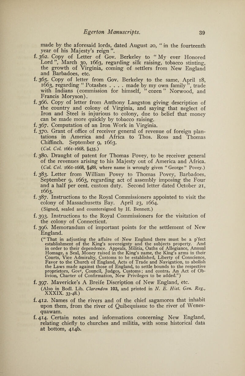 made by the aforesaid lords, dated August 20, “ in the fourteenth year of his Majesty’s reign f. 362. Copy of Letter of Gov. Berkeley to “ My ever Honored Lord ”, March 30, 1663, regarding silk raising, tobacco stinting, the growth of Virginia, coming of settlers from New England and Barbadoes, etc. f. 365. Copy of letter from Gov. Berkeley to the same, April 18, 1663, regarding “ Potashes .... made by my own family ”, trade with Indians (commission for himself, “ cozen ” Norwood, and Francis Moryson). f. 366. Copy of letter from Anthony Langston giving description of the country and colony of Virginia, and saying that neglect of Iron and Steel is injurious to colony, due to belief that money can be made more quickly by tobacco raising. f. 367. Computation of an Iron Work in Virginia. f. 370. Grant of office of receiver general of revenue of foreign plan¬ tations in America and Africa to Thos. Ross and Thomas Chiffinch. September 9, 1663. {Cal. Col. 1661-1668, §435.) f. 380. Draught of patent for Thomas Povey, to be receiver general of the revenues arising to his Majesty out of America and Africa. {Cal. Col. 1661-1668, §488, where name is wrongly given “ George” Povey.) f. 383. Letter from William Povey to Thomas Povey, Barbadoes, September 9, 1663, regarding act of assembly imposing the Four and a half per cent, custom duty. Second letter dated October 21, 1663. f. 387. Instructions to the Royal Commissioners appointed to visit the colony of Massachusetts Bay. April 23, 1664. (Signed, sealed and countersigned by H. Bennett.) f. 393. Instructions to the Royal Commissioners for the visitation of the colony of Connecticut. f. 396. Memorandum of important points for the settlement of New England. (“That in adjusting the affaire of New England there must be a p’fect establishment of the King’s sovereignty and the subjects property. And in order to their dependence. Appeals, Militia, Oaths of Allegiance, Annual Homage, a Seal, Money raised in the King’s name, the King’s arms in their Courts, Vice Admiralty, Customs to be established, Liberty of Conscience, Favor to the Church of England, Acts of Trade and Navigation, to abolish the Laws made against those of England, to settle bounds to the respective proprietors, Govr, Council, Judges, Customs; and contra, An Act of Ob¬ livion, Charter of Confirmation, New Privileges to be added.”) f. 397. Mavericke’s A Breife Discription of New England, etc. (Also in Bodl. Lib. Clarendon 103, and printed in N. E. Hist. Gen. Reg., xxxix. 33-48.) f. 412. Names of the rivers and of the chief sagamores that inhabit upon them, from the river of Quibequissue to the river of Wenes- quawam. f. 414. Certain notes and informations concerning New England, relating chiefly to churches and militia, with some historical data at bottom, 414b.