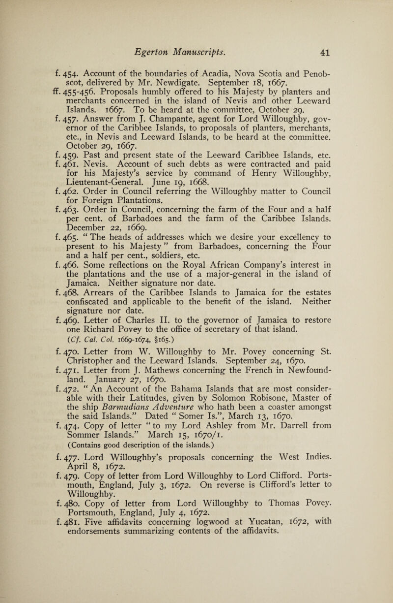 f. 454. Account of the boundaries of Acadia, Nova Scotia and Penob¬ scot, delivered by Mr. Newdigate. September 18, 1667. ff. 455-456. Proposals humbly offered to his Majesty by planters and merchants concerned in the island of Nevis and other Leeward Islands. 1667. To be heard at the committee, October 29. f. 457. Answer from J. Champante, agent for Lord Willoughby, gov¬ ernor of the Caribbee Islands, to proposals of planters, merchants, etc., in Nevis and Leeward Islands, to be heard at the committee. October 29, 1667. f. 459. Past and present state of the Leeward Caribbee Islands, etc. f. 461. Nevis. Account of such debts as were contracted and paid for his Majesty’s service by command of Henry Willoughby, Lieutenant-General. June 19, 1668. f. 462. Order in Council referring the Willoughby matter to Council for Foreign Plantations. f. 463. Order in Council, concerning the farm of the Four and a half per cent, of Barbadoes and the farm of the Caribbee Islands. December 22, 1669. f. 465. “ The heads of addresses which we desire your excellency to present to his Majesty ” from Barbadoes, concerning the Four and a half per cent., soldiers, etc. f. 466. Some reflections on the Royal African Company’s interest in the plantations and the use of a major-general in the island of Jamaica. Neither signature nor date, f. 468. Arrears of the Caribbee Islands to Jamaica for the estates confiscated and applicable to the benefit of the island. Neither signature nor date. f. 469. Letter of Charles II. to the governor of Jamaica to restore one Richard Povey to the office of secretary of that island. (Cf. Cal. Col. 1669-1674, §165.) f. 470. Letter from W. Willoughby to Mr. Povey concerning St. Christopher and the Leeward Islands. September 24, 1670. f. 471. Letter from J. Mathews concerning the French in Newfound¬ land. January 27, 1670. f. 472. “ An Account of the Bahama Islands that are most consider¬ able with their Latitudes, given by Solomon Robisone, Master of the ship Barmudians Adventure who hath been a coaster amongst the said Islands.” Dated “ Somer Is.”, March 13, 1670. f. 474. Copy of letter “ to my Lord Ashley from Mr. Darrell from Sommer Islands.” March 15, 1670/1. (Contains good description of the islands.) f. 477. Lord Willoughby’s proposals concerning the West Indies. April 8, 1672. f. 479. Copy of letter from Lord Willoughby to Lord Clifford. Ports¬ mouth, England, July 3, 1672. On reverse is Clifford’s letter to Willoughby. f. 480. Copy of letter from Lord Willoughby to Thomas Povey. Portsmouth, England, July 4, 1672. f. 481. Five affidavits concerning logwood at Yucatan, 1672, with endorsements summarizing contents of the affidavits.