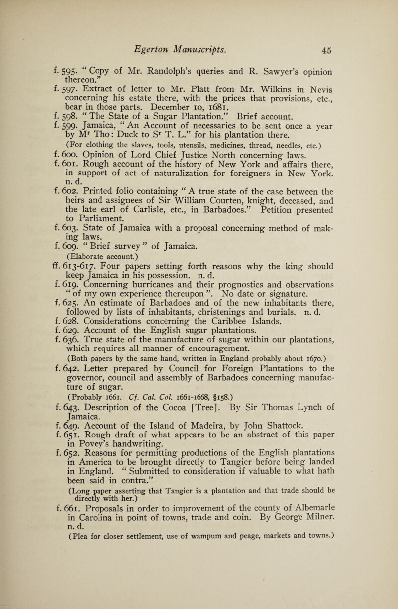 f- 595- “ Copy of Mr. Randolph’s queries and R. Sawyer’s opinion thereon.” f. 597. Extract of letter to Mr. Platt from Mr. Wilkins in Nevis concerning his estate there, with the prices that provisions, etc., bear in those parts. December 10, 1681. f. 598. “ The State of a Sugar Plantation.” Brief account, f. 599. Jamaica, “ An Account of necessaries to be sent once a year by Mr Tho: Duck to Sr T. L.” for his plantation there. (For clothing the slaves, tools, utensils, medicines, thread, needles, etc.) f. 600. Opinion of Lord Chief Justice North concerning laws, f. 601. Rough account of the history of New York and affairs there, in support of act of naturalization for foreigners in New York, n. d. f. 602. Printed folio containing “ A true state of the case between the heirs and assignees of Sir William Courten, knight, deceased, and the late earl of Carlisle, etc., in Barbadoes.” Petition presented to Parliament. f. 603. State of Jamaica with a proposal concerning method of mak¬ ing laws. f. 609. “ Brief survey ” of Jamaica. (Elaborate account.) ff. 613-617. Four papers setting forth reasons why the king should keep Jamaica in his possession, n. d. f. 619. Concerning hurricanes and their prognostics and observations “ of my own experience thereupon ”. No date or signature, f. 625. An estimate of Barbadoes and of the new inhabitants there, followed by lists of inhabitants, christenings and burials, n. d. f. 628. Considerations concerning the Caribbee Islands, f. 629. Account of the English sugar plantations, f. 636. True state of the manufacture of sugar within our plantations, which requires all manner of encouragement. (Both papers by the same hand, written in England probably about 1670.) f. 642. Letter prepared by Council for Foreign Plantations to the governor, council and assembly of Barbadoes concerning manufac¬ ture of sugar. (Probably 1661. Cf. Cal. Col. 1661-1668, §158.) f. 643. Description of the Cocoa [Tree]. By Sir Thomas Lynch of Jamaica. f. 649. Account of the Island of Madeira, by John Shattock. f. 651. Rough draft of what appears to be an abstract of this paper in Povey’s handwriting. f. 652. Reasons for permitting productions of the English plantations in America to be brought directly to Tangier before being landed in England. “ Submitted to consideration if valuable to what hath been said in contra.” (Long paper asserting that Tangier is a plantation and that trade should be directly with her.) f. 661. Proposals in order to improvement of the county of Albemarle in Carolina in point of towns, trade and coin. By George Milner, n. d. (Plea for closer settlement, use of wampum and peage, markets and towns.)