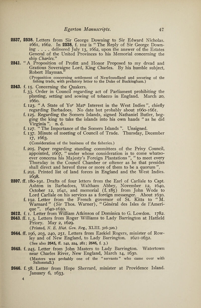 2537, 2538. Letters from Sir George Downing to Sir Edward Nicholas. 1661, 1662. In 2538, f. 102 is “ The Reply of Sir George Down¬ ing .... delivered July 13, 1662, upon the answer of the Estates Geneial of the United Provinces to his Memorial concerning the ship Charles .” 2541. “ A Proposition of Profitt and Honor Proposed to my dread and Gratious Soveraigne Lord, King Charles. By his humble subject, Robert Dayman/’ (Proposition concerning settlement of Newfoundland and securing of the fishing trade, with prefatory letter to the Duke of Buckingham.) 2543. f. 15. Concerning the Quakers. f. 33. Order in Council regarding act of Parliament prohibiting the planting, setting and sowing of tobacco in England. March 20, 1660. f. 123. “ A State of Yor Mats Interest in the West Indies”, chiefly regarding Barbadoes. No date but probably about 1660-1661. f. 125. Regarding the Somers Islands, signed Nathaniel Butler, beg¬ ging the king to take the islands into his own hands “ as he did Virginia ”. n. d. f. 127. “ The Importance of the Somers Islands ”. Unsigned, f. 137. Minute of meeting of Council of Trade. Thursday, December 17,1663. (Consideration of the business of the fisheries.) f. 205. Paper regarding standing committees of the Privy Council, appointed, 1667, “ under whose consideration is to come whatso¬ ever concerns his Majesty’s Foreign Plantations ”, “ to meet every Thursday in the Council Chamber or oftener as he that presides shall direct and hereof three or more of them to be a quorum ”. f. 295. Printed list of land forces in England and the West Indies. 1698. 2597. flf. 180-191. Drafts of four letters from the Earl of Carlisle to Capt. Ashton in Barbadoes, Waltham Abbey, November 12, 1640, October 12, 1641, and memorial (f. 185) from John Wode to Lord Carlisle on his services as a foreign messenger. About 1630. f. 192. Letter from the French governor of St. Kitts to “ M. Warnard ” (Sir Thos. Warner), “General des Isles de l’Ameri- que 1640-1650. 2612. f. 1. Letter from William Atkinson of Dominica to G. Lowdon. 1782. 2643. ff. 1,3. Letters from Roger Williams to Lady Barrington at Hatfield Priory. May 2, 1629. (Printed, N. E. Hist. Gen. Reg., XLIII. 316-320.) 2644. fif. 196, 203, 240, 251. Letters from Ezekiel Rogers, minister of Row- ley and of New England, to Lady Barrington. 1621-1632. (See also 2645, ff. 142, 224, 281; 2646, f. 3.) 2645. f. 245. Letter from John Masters to Lady Barrington. Watertown near Charles River, New England, March 14, 1630. (Masters was probably one of the “ servants ” who came over with Saltonstall.) 2646. f. 58. Letter from Hope Sherrard, minister at Providence Island. January 6, 1633. 4