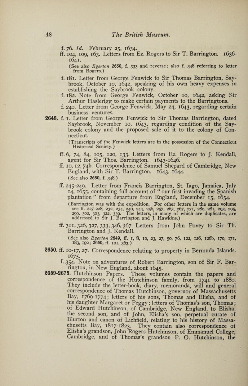 f. 76. Id. February 25, 1634. ff. 104, 109, 163. Letters from Ez. Rogers to Sir T. Barrington. 1636- 1641. (See also Egerton 2650, f. 333 and reverse; also f. 348 referring to letter from Rogers.) f. 181. Letter from George Fenwick to Sir Thomas Barrington, Say- brook, October 10, 1642, speaking of his own heavy expenses in establishing the Saybrook colony. f. 182. Note from George Fenwick, October 10, 1642, asking Sir Arthur Haslerigg to make certain payments to the Barringtons, f. 240. Letter from George Fenwick, May 24, 1643, regarding certain business ventures. 2648. f. 1. Letter from George Fenwick to Sir Thomas Barrington, dated Saybrook, November 10, 1643, regarding condition of the Say- brook colony and the proposed sale of it to the colony of Con¬ necticut. (Transcripts of the Fenwick letters are in the possession of the Connecticut Historical Society.) ff. 6, 74, 84, 105, 120, 133. Letters from Ez. Rogers to J. Kendall, agent for Sir Thos. Barrington. 1643-1646. ff. 10, 12, 74b. Correspondence of Samuel Shepard of Cambridge, New England, with Sir T. Barrington. 1643, 1644. (See also 2650, f. 348.) ff. 245-249. Letter from Francis Barrington, St. Iago, Jamaica, July 14, 1655, containing full account of “ our first invading the Spanish plantation ” from departure from England, December 15, 1654. (Barrington was with the expedition. For other letters in the same volume see ff. 227-228, 232, 234, 240, 244, 256, 257, 263, 267, 271, 280, 281, 293, 295, 299, 302, 303, 322, 339. The letters, in many of which are duplicates, are addressed to Sir J. Barrington and J. Hawkins.) ff. 311, 326, 327, 333, 346, 367. Letters from John Povey to Sir Th. Barrington and J. Kendall. (See also Egerton 2649, ff. 1, 8, 10, 23, 27, 50, 76, 122, 126, 126b, 170, 171, 183, 192; 2650, ff. 101, 363.) 2650. ff. 10-17, 27. Correspondence relating to property in Bermuda Islands. 1675- f. 354. Note on adventures of Robert Barrington, son of Sir F. Bar- rington, in New England, about 1645. 2659-2675. Hutchinson Papers. These volumes contain the papers and correspondence of the Hutchinson family, from 1741 to 1880. They include the letter-book, diary, memoranda, will and general correspondence of Thomas Hutchinson, governor of Massachusetts Bay, 1769-1774; letters of his sons, Thomas and Elisha, and of his daughter Margaret or Peggy; letters of Thomas’s son, Thomas; of Edward Hutchinson, of Cambridge, New England, to Elisha, the second son, and of John, Elisha’s son, perpetual curate of Blurton and canon of Lichfield, relating to his history of Massa¬ chusetts Bay, 1817-1823. They contain also correspondence of Elisha’s grandson, John Rogers Hutchinson, of Emmanuel College, Cambridge, and of Thomas’s grandson P. O. Hutchinson, the