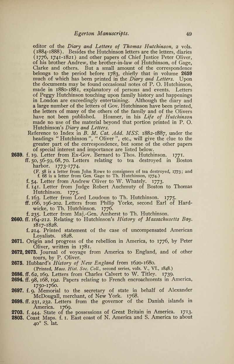 editor of the Diary and Letters of Thomas Hutchinson, 2 vols. (1884-1888). Besides the Hutchinson letters are the letters, diaries (1776, 1741-1821) and other papers of Chief Justice Peter Oliver, of his brother Andrew, the brother-in-law of Hutchinson, of Gage, Clarke and others. But a small amount of the correspondence belongs to the period before 1783, chiefly that in volume 2659 much of which has been printed in the Diary and Letters. Upon the documents may be found occasional notes of P. O. Hutchinson, made in 1880-1881, explanatory of persons and events. Letters of Peggy Hutchinson touching upon family history and happenings in London are exceedingly entertaining. Although the diary and a large number of the letters of Gov. Hutchinson have been printed, the letters of many of the others of the family and of the Olivers have not been published. Hosmer, in his Life of Hutchinson made no use of the material beyond that portion printed in P. O. Hutchinson’s Diary and Letters. Reference to Index in B. M. Cat. Add. MSS. 1882-1887, under the headings “ Hutchinson ”, “ Oliver ”, etc., will give the clue to the greater part of the correspondence, but some of the other papers of special interest and importance are listed below. 2659. f. 19. Letter from Ex-Gov. Bernard to Thos. Hutchinson. 1771. ff. 50,56-59,68,70. Letters relating to tea destroyed in Boston harbor. 1773-1774. (F. 58 is a letter from John Rowe to consignees of tea destroyed, 1773; and f. 68 is a letter from Gen. Gage to Th. Hutchinson, 1774.) f. 54. Letter from Andrew Oliver to W. Whately. 1773. f. 141. Letter from Judge Robert Auchmuty of Boston to Thomas Hutchinson. 1775. f. 163. Letter from Lord Loudoun to Th. Hutchinson. 1775. ff. 166, 196-202. Letters from Philip Yorke, second Earl of Hard- wicke, to Th. Hutchinson. 1776. f. 235. Letter from Maj.-Gen. Amherst to Th. Hutchinson. 2660. ff. 164-212. Relating to Hutchinson’s History of Massachusetts Bay. 1817-1828. f. 214. Printed statement of the case of uncompensated American Loyalists. 1828. 2671. Origin and progress of the rebellion in America, to 1776, by Peter Oliver, written in 1781. 2672,2673. Journal of voyage from America to England, and of other tours, by P. Oliver. 2675. Hubbard’s History of Nezu England from 1620-1680. (Printed, Mass. Hist. Soc. Coll., second series, vols. V., VI., 1848.) 2686. ff. 62, 169. Letters from Charles Calvert to W. Titley. 1739. 2694. ff. 98, 168, 192. Papers relating to French encroachments in America, 1750-1760. 2697. f. 9. Memorial to the secretary of state in behalf of Alexander McDougall, merchant, of New York. 1768. 2698. ff. 231,232. Letters from the governor of the Danish islands in America. 1769. 2703. f. 444. State of the possessions of Great Britain in America. 1713. 2803. Coast Maps. f. 1. East coast of N. America and S. America to about 400 S. lat.