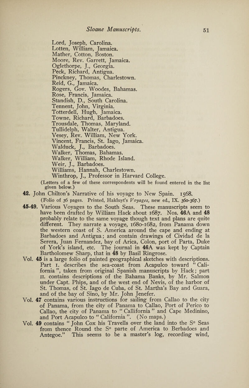 Lord, Joseph, Carolina. Lotten, William, Jamaica. Mather, Cotton, Boston. Moore, Rev. Garrett, Jamaica. Oglethorpe, J., Georgia. Peck, Richard, Antigua. Pinckney, Thomas, Charlestown. Reid, G., Jamaica. Rogers, Gov. Woodes, Bahamas. Rose, Francis, Jamaica. Standish, D., South Carolina. Tennent, John, Virginia. Totterdell, Hugh, Jamaica. Towne, Richard, Barbadoes. Trousdale, Thomas, Maryland. Tullidelph, Walter, Antigua. Vesey, Rev. William, New York. Vincent, Francis, St. Iago, Jamaica. Walduck, J., Barbadoes. Walker, Thomas, Bahamas. Walker, William, Rhode Island. Weir, J., Barbadoes. Williams, Hannah, Charlestown. Winthrop, J., Professor in Harvard College. (Letters of a few of these correspondents will be found entered in the list given below.) 42. John Chilton’s Narrative of his voyage to New Spain. 1568. (Folio of 36 pages. Printed, Hakluyt’s Voyages, new ed., IX. 360-367.) 45-49. Various Voyages to the South Seas. These manuscripts seem to have been drafted by William Hack about 1687. Nos. 46A and 48 probably relate to the same voyage though text and plans are quite different. They narrate a voyage, 1680-1682, from Panama down the western coast of S. America around the cape and ending at Barbadoes and Antigua; and contain drawings of Cividad de la Serera, Juan Fernandez, bay of Arica, Colon, port of Parta, Duke of York’s island, etc. The journal in 46A was kept by Captain Bartholomew Sharp, that in 48 by Basil Ringrose. Vol. 45 is a large folio of painted geographical sketches with descriptions. Part 1. describes the sea-coast from Acapulco toward “ Cali¬ fornia ”, taken from original Spanish manuscripts by Hack; part 11. contains descriptions of the Bahama Banks, by Mr. Salmon under Capt. Phips, and of the west end of Nevis, of the harbor of St. Thomas, of St. Iago de Cuba, of St. Martha’s Bay and Guara, and of the bay of Sino, by Mr. John Jenefer. Vol. 47 contains various instructions for sailing from Callao to the city of Panama, from the city of Panama to Callao, Port of Perico to Callao, the city of Panama to “ Callifornia ” and Cape Medinino, and Port Acapulco to “ California ”. (No maps.) Vol. 49 contains “ John Cox his Travells over the land into the S° Seas from thence Round the S° parte of America to Berbadoes and Antegoe.” This seems to be a master’s log, recording wind,
