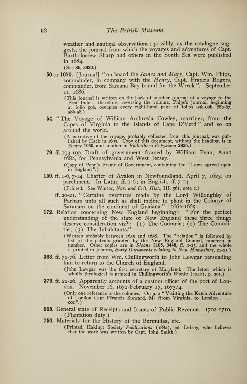 weather and nautical observations; possibly, as the catalogue sug¬ gests, the journal from which the voyages and adventures of Capt. Bartholomew Sharp and others in the South Sea were published in 1684. (See 86, 3820.) 50 or 1070. [Journal] “ on board the James and Mary, Capt. Wm. Phips, commander, in company with the Henry, Capt. Francis Rogers, commander, from Samana Bay bound for the Wreck ”. September 11, 1686. (This journal is written on the back of another journal of a voyage to the East Indies—therefore, reversing the volume, Phips’s journal, beginning at folio 99b, occupies every right-hand page of folios 99b-9ob, 88b-67, 58b-58.) 54. “ The Voyage of William Ambrosia Cowley, marriner, from the Capes of Virginia to the Islands of Cape D’Verd ” and so on around the world. (A narrative of the voyage, probably collected from this journal, was pub¬ lished by Hack in 1699. Copy of this document, without the heading, is in Sloane 1050, and another in Bibliotheca Pepysiana 2826.) 79. ff. 193-199. Draft of government framed by William Penn, Anno 1682, for Pennsylvania and West Jersey. (Copy of Penn’s Frame of Government, containing the “Laws agreed upon in England”.) 159. ff. 1-6, 7-14. Charter of Avalon in Newfoundland, April 7, 1623, on parchment. In Latin, ff. 1-6; in English, ff. 7-14. (Printed. See Winsor, Nar. and Crit. Hist., III. 561, note 1.) ff. 20-21. “ Certaine overtures made by the Lord Willoughby of Parham unto all such as shall incline to plant in the Colonye of Saranam on the continent of Guaiana.” 1662-1665. 172. Relation concerning New England beginning: “For the perfect understanding of the state of New England these three things deserve consideration viz’1: (1) The Countrie; (2) The Comodi- tie; (3) The Inhabitants/’ (Written probably between 1635 and 1638. The “relation” is followed by list of the patents granted by the New England Council, nineteen in number. Other copies are in Sloane 3105, 3448, ff. 1-15, and the whole is printed in Jenness, Early Documents relating to New Hampshire, 21-25.) 363. ff. 72-76. Letter from Wm. Chillingworth to John Lewgar persuading him to return to the Church of England. (John Lewgar was the first secretary of Maryland. The letter which is wholly theological is printed in Chillingworth’s Works (1742), p. 391.) 379. ff. 22-26. Apparently accounts of a custom officer of the port of Lon¬ don. November 16, 1672-February 17, 1673/4. (Only one reference to the colonies. On p. 2 “ Visitting the Ketch Adventure of London Capt Ffrancis Steward, Mr ffrom Virginia, to London . . . . 001 ”.) 665. General state of Receipts and Issues of Public Revenue. 1702-1710. (Plantation duty.) 750. Materials for the History of the Bermudas, etc. (Printed, Hakluyt Society Publications (1882), ed. Lefroy, who believes that the work was written by Capt. John Smith.)