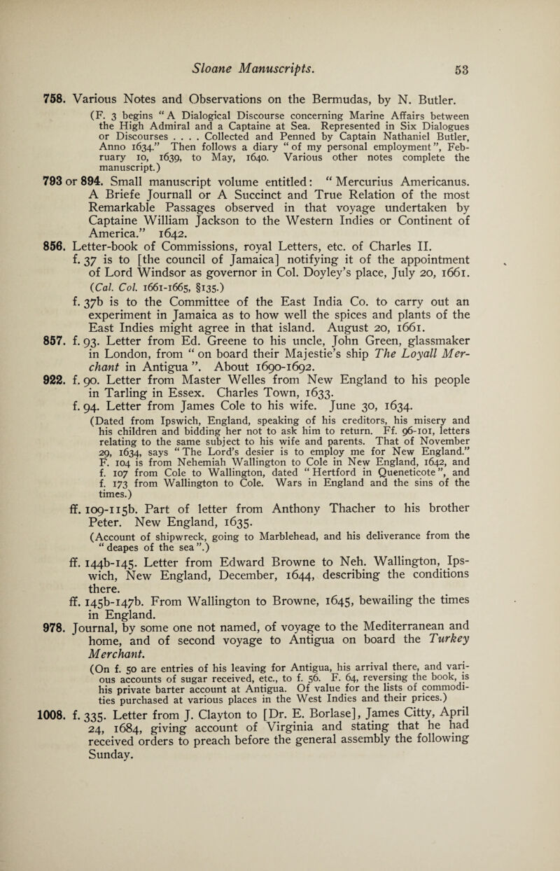 758. Various Notes and Observations on the Bermudas, by N. Butler. (F. 3 begins “A Dialogical Discourse concerning Marine Affairs between the High Admiral and a Captaine at Sea. Represented in Six Dialogues or Discourses .... Collected and Penned by Captain Nathaniel Butler, Anno 1634/’ Then follows a diary “ of my personal employment ”, Feb¬ ruary 10, 1639, to May, 1640. Various other notes complete the manuscript.) 793 or 894. Small manuscript volume entitled: “ Mercurius Americanus. A Briefe Journall or A Succinct and True Relation of the most Remarkable Passages observed in that voyage undertaken by Captaine William Jackson to the Western Indies or Continent of America.” 1642. 856. Letter-book of Commissions, royal Letters, etc. of Charles II. f. 37 is to [the council of Jamaica] notifying it of the appointment of Lord Windsor as governor in Col. Doyley’s place, July 20, 1661. (Cal. Col. 1661-1665, §135.) f. 37b is to the Committee of the East India Co. to carry out an experiment in Jamaica as to how well the spices and plants of the East Indies might agree in that island. August 20, 1661. 857. f. 93. Letter from Ed. Greene to his uncle, John Green, glassmaker in London, from “ on board their Majestie’s ship The Loyall Mer¬ chant in Antigua ”. About 1690-1692. 922. f. 90. Letter from Master Welles from New England to his people in Tarling in Essex. Charles Town, 1633. f. 94. Letter from James Cole to his wife. June 30, 1634. (Dated from Ipswich, England, speaking of his creditors, his misery and his children and bidding her not to ask him to return. Ff. 96-101, letters relating to the same subject to his wife and parents. That of November 29, 1634, says “ The Lord’s desier is to employ me for New England.” F. 104 is from Nehemiah Wallington to Cole in New England, 1642, and f. 107 from Cole to Wallington, dated “Hertford in Queneticote”, and f. 173 from Wallington to Cole. Wars in England and the sins of the times.) ff. ic>9-ii5b. Part of letter from Anthony Thacher to his brother Peter. New England, 1635. (Account of shipwreck, going to Marblehead, and his deliverance from the “deapes of the sea”.) ff. 144^145. Letter from Edward Browne to Neh. Wallington, Ips¬ wich, New England, December, 1644, describing the conditions there. ff. I45b-i47b. From Wallington to Browne, 1645, bewailing the times in England. 978. Journal, by some one not named, of voyage to the Mediterranean and home, and of second voyage to Antigua on board the Turkey Merchant. (On f. 50 are entries of his leaving for Antigua, his arrival there, and vari¬ ous accounts of sugar received, etc., to f. 56. F. 64, reversing the book, is his private barter account at Antigua. Of value for the lists of commodi¬ ties purchased at various places in the West Indies and their prices.) 1008. f. 335. Letter from J. Clayton to [Dr. E. Borlase], James Citty, April 24, 1684, giving account of Virginia and stating that he had received orders to preach before the general assembly the following Sunday.
