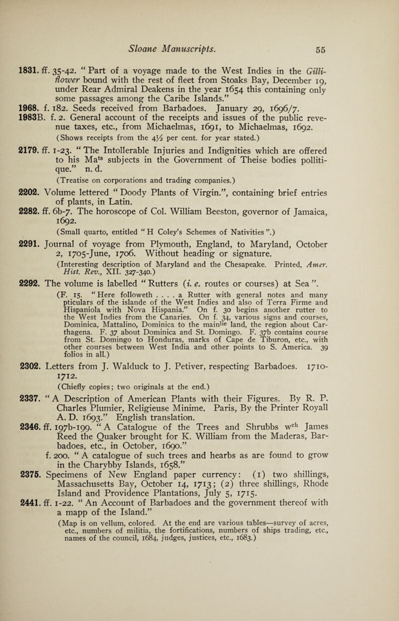 1831. ff. 35-42. “ Part of a voyage made to the West Indies in the Gilli- flower bound with the rest of fleet from Stoaks Bay, December 19, under Rear Admiral Deakens in the year 1654 this containing only some passages among the Caribe Islands.” 1968. f. 182. Seeds received from Barbadoes. January 29, 1696/7. 1983B. f. 2. General account of the receipts and issues of the public reve¬ nue taxes, etc., from Michaelmas, 1691, to Michaelmas, 1692. (Shows receipts from the 4^2 per cent, for year stated.) 2179. ff. 1-23. “ The Intolerable Injuries and Indignities which are offered to his Mats subjects in the Government of Theise bodies polliti- que.” n. d. (Treatise on corporations and trading companies.) 2202. Volume lettered “ Doody Plants of Virgin.”, containing brief entries of plants, in Latin. 2282. ff. 6b-7. The horoscope of Col. William Beeston, governor of Jamaica, 1692. (Small quarto, entitled “H Coley’s Schemes of Nativities”.) 2291. Journal of voyage from Plymouth, England, to Maryland, October 2, 1705-June, 1706. Without heading or signature. (Interesting description of Maryland and the Chesapeake. Printed, Amer. Hist. Rev., XII. 327-340.) 2292. The volume is labelled “ Rutters (i. e. routes or courses) at Sea ”. (F. 15. “ Here followeth .... a Rutter with general notes and many pticulars of the islande of the West Indies and also of Terra Firme and Hispaniola with Nova Hispania.” On f. 30 begins another rutter to the West Indies from the Canaries. On f. 34, various signs and courses, Dominica, Mattalino, Dominica to the mainlie land, the region about Car- thagena. F. 37 about Dominica and St. Domingo. F. 37b contains course from St. Domingo to Honduras, marks of Cape de Tiburon, etc., with other courses between West India and other points to S. America. 39 folios in all.) 2302. Letters from J. Walduck to J. Petiver, respecting Barbadoes. 1710- 1712. (Chiefly copies; two originals at the end.) 2337. “ A Description of American Plants with their Figures. By R. P. Charles Plumier, Religieuse Minime. Paris, By the Printer Royall A. D. 1693.” English translation. 2346. ff. I97b-I99. “ A Catalogue of the Trees and Shrubbs wch James Reed the Quaker brought for K. William from the Maderas, Bar¬ badoes, etc., in October, 1690.” f. 200. “ A catalogue of such trees and hearbs as are found to grow in the Charybby Islands, 1658.” 2375. Specimens of New England paper currency: (1) two shillings, Massachusetts Bay, October 14, 1713; (2) three shillings, Rhode Island and Providence Plantations, July 5, 1715. 2441. ff. 1-22. “An Account of Barbadoes and the government thereof with a mapp of the Island.” (Map is on vellum, colored. At the end are various tables—survey of acres, etc., numbers of militia, the fortifications, numbers of ships trading, etc., names of the council, 1684, judges, justices, etc., 1683.)