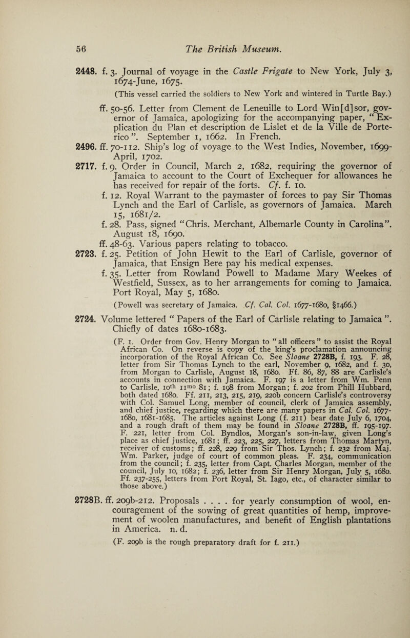 2448. f. 3. Journal of voyage in the Castle Frigate to New York, July 3, 1674-June, 1675. (This vessel carried the soldiers to New York and wintered in Turtle Bay.) ff. 50-56. Letter from Clement de Leneuille to Lord Win[d]sor, gov¬ ernor of Jamaica, apologizing for the accompanying paper, “ Ex¬ plication du Plan et description de Lislet et de la Ville de Porte- rico September 1, 1662. In French. 2496. ff. 70-112. Ship’s log of voyage to the West Indies, November, 1699- April, 1702. 2717. f. 9. Order in Council, March 2, 1682, requiring the governor of Jamaica to account to the Court of Exchequer for allowances he has received for repair of the forts. Cf. f. 10. f. 12. Royal Warrant to the paymaster of forces to pay Sir Thomas Lynch and the Earl of Carlisle, as governors of Jamaica. March 15, 1681/2. f. 28. Pass, signed “Chris. Merchant, Albemarle County in Carolina”. August 18, 1690. ff. 48-63. Various papers relating to tobacco. 2723. f. 25. Petition of John Hewit to the Earl of Carlisle, governor of Jamaica, that Ensign Bere pay his medical expenses. f. 35. Letter from Rowland Powell to Madame Mary Weekes of Westfield, Sussex, as to her arrangements for coming to Jamaica. Port Royal, May 5, 1680. (Powell was secretary of Jamaica. Cf. Cal. Col. 1677-1680, §1466.) 2724. Volume lettered “ Papers of the Earl of Carlisle relating to Jamaica ”. Chiefly of dates 1680-1683. (R 1. Order from Gov. Henry Morgan to “all officers” to assist the Royal African Co. On reverse is copy of the king’s proclamation announcing incorporation of the Royal African Co. See Sloane 2728B, f. 193. F. 28, letter from Sir Thomas Lynch to the earl, November 9, 1682, and f. 30, from Morgan to Carlisle, August 18, 1680. Ff. 86, 87, 88 are Carlisle’s accounts in connection with Jamaica. F. 197 is a letter from Wm. Penn to Carlisle, 10th nmo 81; f. 198 from Morgan; f. 202 from Phill Hubbard, both dated 1680. Ff. 211, 213, 215, 219, 220b concern Carlisle’s controversy with Col. Samuel Long, member of council, clerk of Jamaica assembly, and chief justice, regarding which there are many papers in Cal. Col. 1677- 1680, 1681-1685. The articles against Long (f. 211) bear date July 6, 1704, and a rough draft of them may be found in Sloane 2728B, ff. 195-197. F. 221, letter from Col. Byndlos, Morgan’s son-in-law, given Long’s place as chief justice, 1681; ff. 223, 225, 227, letters from Thomas Martyn, receiver of customs; ff. 228, 229 from Sir Thos. Lynch; f. 232 from Maj. Wm. Parker, judge of court of common pleas. F. 234, communication from the council; f. 235, letter from Capt. Charles Morgan, member of the council, July 10, 1682; f. 236, letter from Sir Henry Morgan, July 5, 1680. Ff. 237-255, letters from Port Royal, St. Iago, etc., of character similar to those above.) 2728B. ff. 209^212. Proposals .... for yearly consumption of wool, en¬ couragement of the sowing of great quantities of hemp, improve¬ ment of woolen manufactures, and benefit of English plantations in America, n. d. (F. 209b is the rough preparatory draft for f. 211.)