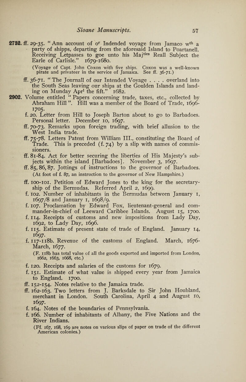 2752. ff. 29-35. “ Ann account of or Indended voyage from Jamaco wth a party of shipps, departing from the aforesaid Island to Poartanell. Receiving Letpasses to goe unto his Majties Reall Subject the Earle of Carlisle/’ 1679-1680. (Voyage of Capt. John Coxon with five ships. Coxon was a well-known pirate and privateer in the service of Jamaica. See ff. 36-71.) ff. 36-71. “ The Journall of our Intended Voyage .... overland into the South Seas leaving our ships at the Goulden Islands and land¬ ing on Munday Apr1 the fift.” 1682. 2902. Volume entitled “ Papers concerning trade, taxes, etc., collected by Abraham Hill ”. Hill was a member of the Board of Trade, 1696- I705- f. 20. Letter from Hill to Joseph Barton about to go to Barbadoes. Personal letter. December 10, 1697. ff. 70-73. Remarks upon foreign trading, with brief allusion to the West India trade. ff. 75-78* Letters Patent from William III., constituting the Board of Trade. This is preceded (f. 74) by a slip with names of commis¬ sioners. ff. 81-84. Act for better securing the liberties of His Majesty’s sub¬ jects within the island [Barbadoes]. November 3, 1697. ff. 85,86,87. Jottings of instructions to the governor of Barbadoes. (At foot of f. 87, an instruction to the governor of New Hampshire.) ff. ioo-ioi. Petition of Edward Jones to the king for the secretary¬ ship of the Bermudas. Referred April 2, 1699. f. 102. Number of inhabitants in the Bermudas between January 1, 1697/8 and January 1, 1698/9. f. 107. Proclamation by Edward Fox, lieutenant-general and com¬ mander-in-chief of Leeward Caribbee Islands. August 15, 1700. f. 114. Receipts of customs and new impositions from Lady Day, 1692, to Lady Day, 1696. f. 115. Estimate of present state of trade of England. January 14, 1697. f. Ii7-n8b. Revenue of the customs of England. March, 1676- March, 1677. (F. 118b has total value of all the goods exported and imported from London, 1662, 1663, 1668, etc.) f. 120. Receipts and salaries of the customs for 1679. f. 151. Estimate of what value is shipped every year from Jamaica to England. 1700. ff. 15 2-154. Notes relative to the Jamaica trade. ff. 162-163. Two letters from J. Barksdale to Sir John Houbland, merchant in London. South Carolina, April 4 and August ro, 1697. f. 164. Notes of the boundaries of Pennsylvania, f. 166. Number of inhabitants of Albany, the Five Nations and the River Indians. (Ff. 167, 168, 169 are notes on various slips of paper on trade of the different American colonies.)